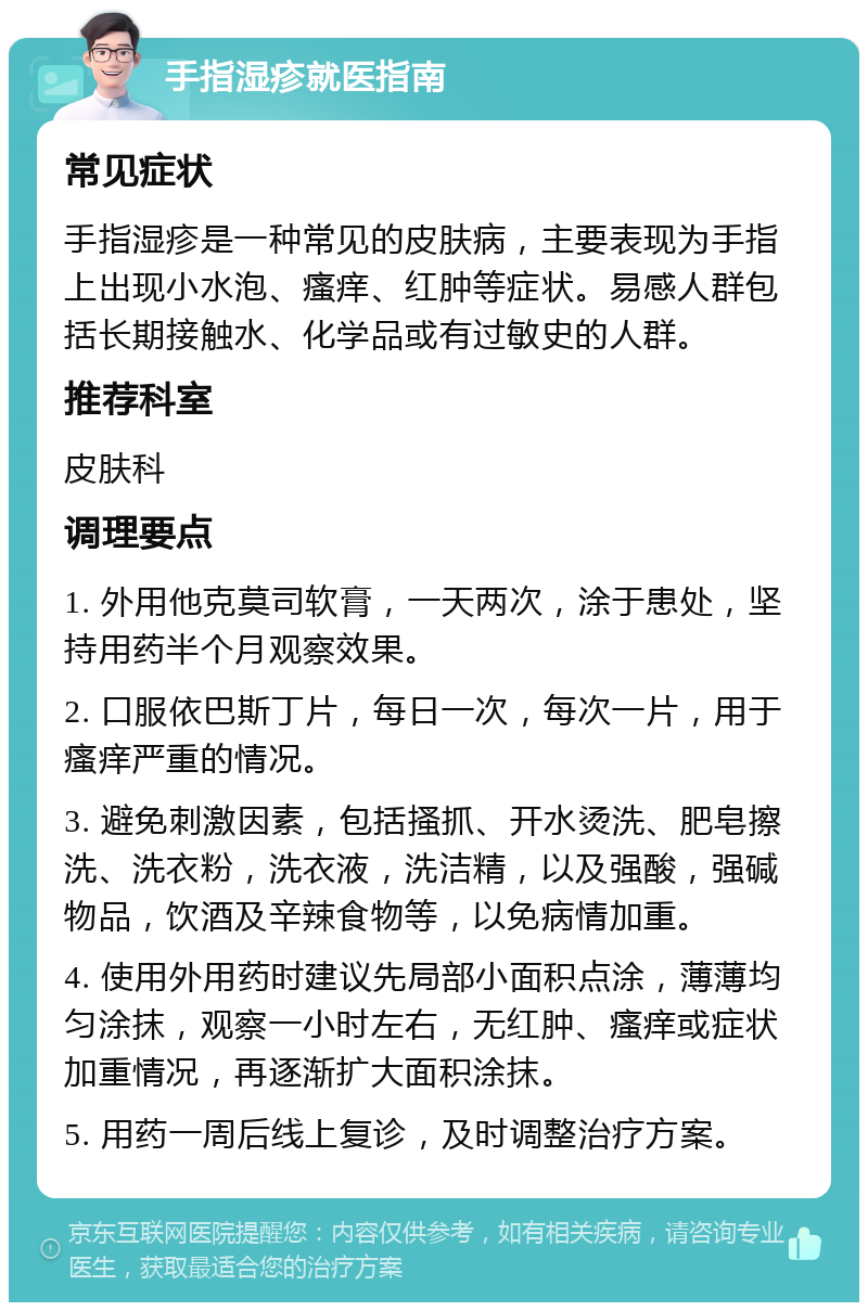 手指湿疹就医指南 常见症状 手指湿疹是一种常见的皮肤病，主要表现为手指上出现小水泡、瘙痒、红肿等症状。易感人群包括长期接触水、化学品或有过敏史的人群。 推荐科室 皮肤科 调理要点 1. 外用他克莫司软膏，一天两次，涂于患处，坚持用药半个月观察效果。 2. 口服依巴斯丁片，每日一次，每次一片，用于瘙痒严重的情况。 3. 避免刺激因素，包括搔抓、开水烫洗、肥皂擦洗、洗衣粉，洗衣液，洗洁精，以及强酸，强碱物品，饮酒及辛辣食物等，以免病情加重。 4. 使用外用药时建议先局部小面积点涂，薄薄均匀涂抹，观察一小时左右，无红肿、瘙痒或症状加重情况，再逐渐扩大面积涂抹。 5. 用药一周后线上复诊，及时调整治疗方案。