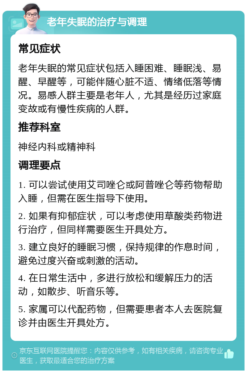 老年失眠的治疗与调理 常见症状 老年失眠的常见症状包括入睡困难、睡眠浅、易醒、早醒等，可能伴随心脏不适、情绪低落等情况。易感人群主要是老年人，尤其是经历过家庭变故或有慢性疾病的人群。 推荐科室 神经内科或精神科 调理要点 1. 可以尝试使用艾司唑仑或阿普唑仑等药物帮助入睡，但需在医生指导下使用。 2. 如果有抑郁症状，可以考虑使用草酸类药物进行治疗，但同样需要医生开具处方。 3. 建立良好的睡眠习惯，保持规律的作息时间，避免过度兴奋或刺激的活动。 4. 在日常生活中，多进行放松和缓解压力的活动，如散步、听音乐等。 5. 家属可以代配药物，但需要患者本人去医院复诊并由医生开具处方。