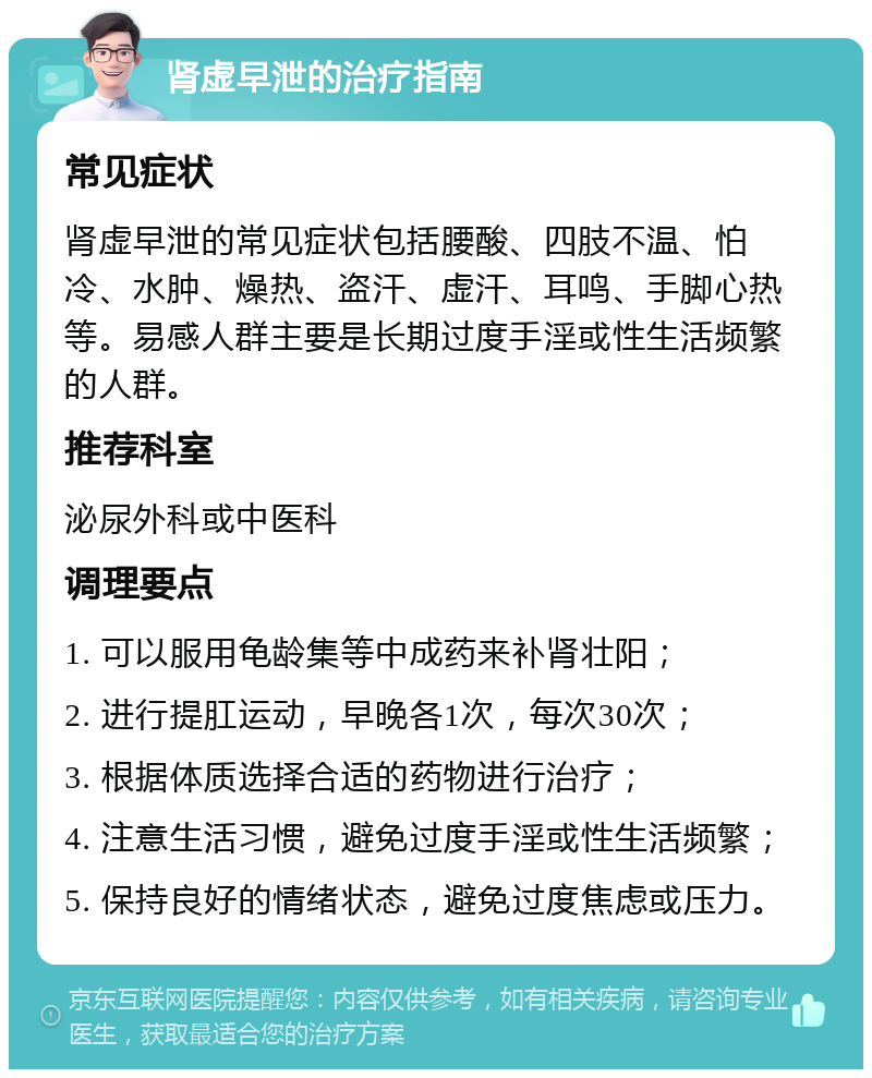 肾虚早泄的治疗指南 常见症状 肾虚早泄的常见症状包括腰酸、四肢不温、怕冷、水肿、燥热、盗汗、虚汗、耳鸣、手脚心热等。易感人群主要是长期过度手淫或性生活频繁的人群。 推荐科室 泌尿外科或中医科 调理要点 1. 可以服用龟龄集等中成药来补肾壮阳； 2. 进行提肛运动，早晚各1次，每次30次； 3. 根据体质选择合适的药物进行治疗； 4. 注意生活习惯，避免过度手淫或性生活频繁； 5. 保持良好的情绪状态，避免过度焦虑或压力。