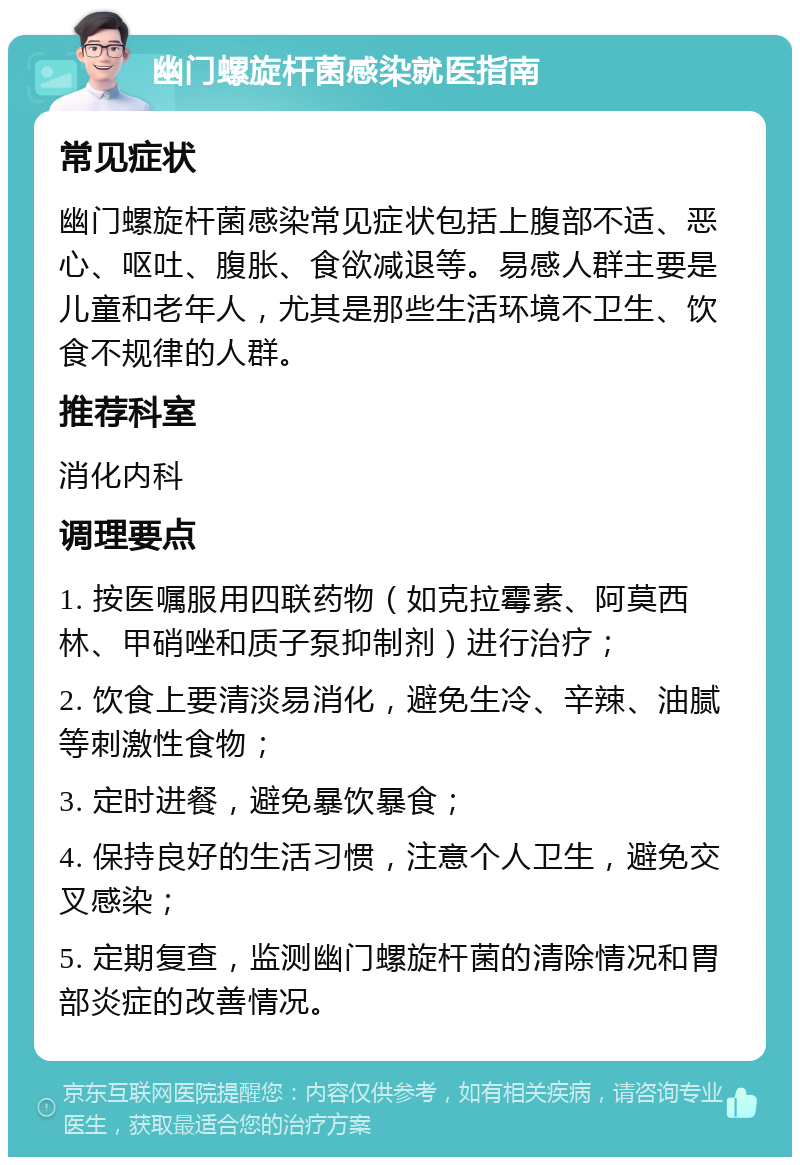 幽门螺旋杆菌感染就医指南 常见症状 幽门螺旋杆菌感染常见症状包括上腹部不适、恶心、呕吐、腹胀、食欲减退等。易感人群主要是儿童和老年人，尤其是那些生活环境不卫生、饮食不规律的人群。 推荐科室 消化内科 调理要点 1. 按医嘱服用四联药物（如克拉霉素、阿莫西林、甲硝唑和质子泵抑制剂）进行治疗； 2. 饮食上要清淡易消化，避免生冷、辛辣、油腻等刺激性食物； 3. 定时进餐，避免暴饮暴食； 4. 保持良好的生活习惯，注意个人卫生，避免交叉感染； 5. 定期复查，监测幽门螺旋杆菌的清除情况和胃部炎症的改善情况。