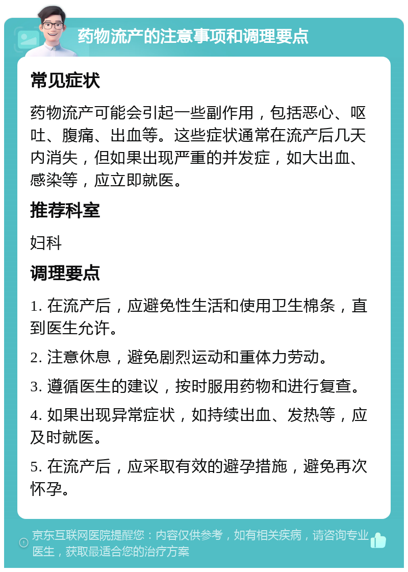 药物流产的注意事项和调理要点 常见症状 药物流产可能会引起一些副作用，包括恶心、呕吐、腹痛、出血等。这些症状通常在流产后几天内消失，但如果出现严重的并发症，如大出血、感染等，应立即就医。 推荐科室 妇科 调理要点 1. 在流产后，应避免性生活和使用卫生棉条，直到医生允许。 2. 注意休息，避免剧烈运动和重体力劳动。 3. 遵循医生的建议，按时服用药物和进行复查。 4. 如果出现异常症状，如持续出血、发热等，应及时就医。 5. 在流产后，应采取有效的避孕措施，避免再次怀孕。