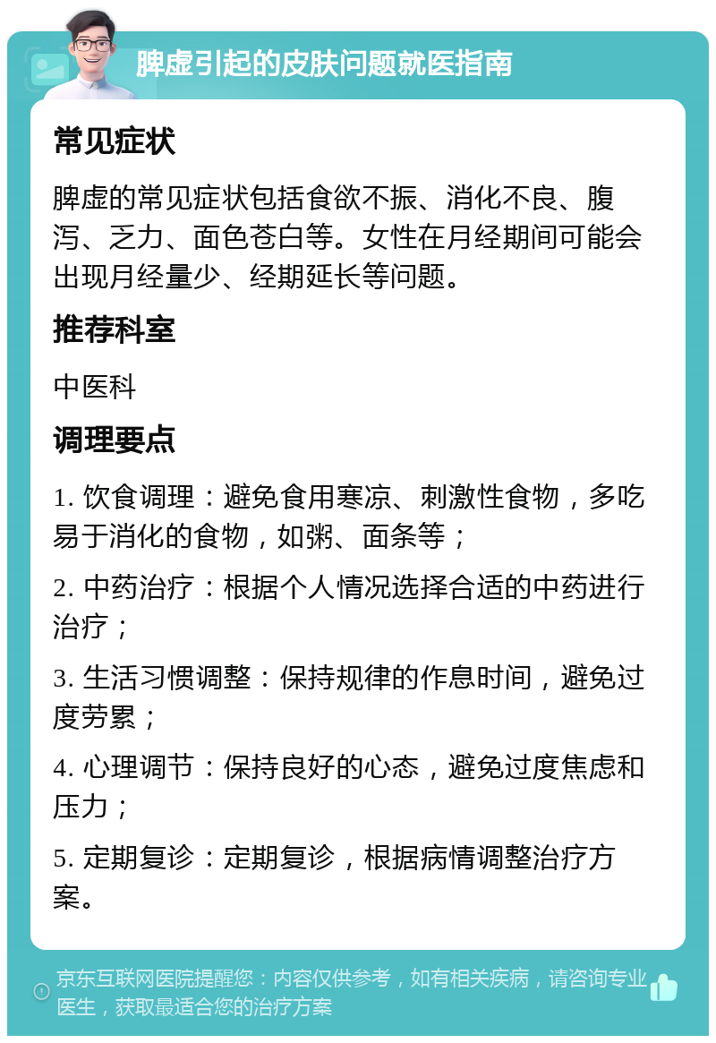 脾虚引起的皮肤问题就医指南 常见症状 脾虚的常见症状包括食欲不振、消化不良、腹泻、乏力、面色苍白等。女性在月经期间可能会出现月经量少、经期延长等问题。 推荐科室 中医科 调理要点 1. 饮食调理：避免食用寒凉、刺激性食物，多吃易于消化的食物，如粥、面条等； 2. 中药治疗：根据个人情况选择合适的中药进行治疗； 3. 生活习惯调整：保持规律的作息时间，避免过度劳累； 4. 心理调节：保持良好的心态，避免过度焦虑和压力； 5. 定期复诊：定期复诊，根据病情调整治疗方案。