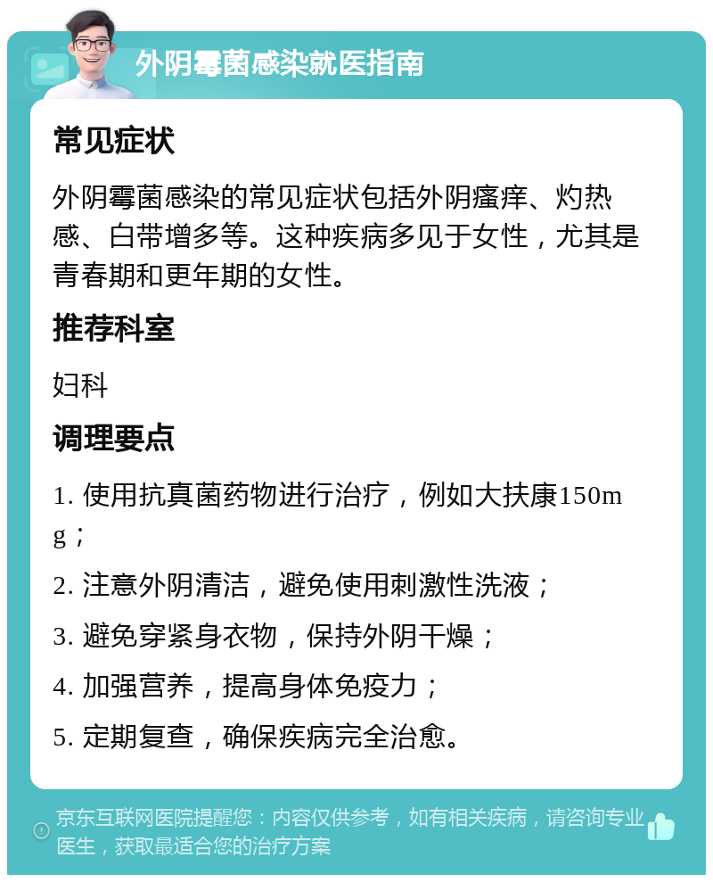 外阴霉菌感染就医指南 常见症状 外阴霉菌感染的常见症状包括外阴瘙痒、灼热感、白带增多等。这种疾病多见于女性，尤其是青春期和更年期的女性。 推荐科室 妇科 调理要点 1. 使用抗真菌药物进行治疗，例如大扶康150mg； 2. 注意外阴清洁，避免使用刺激性洗液； 3. 避免穿紧身衣物，保持外阴干燥； 4. 加强营养，提高身体免疫力； 5. 定期复查，确保疾病完全治愈。