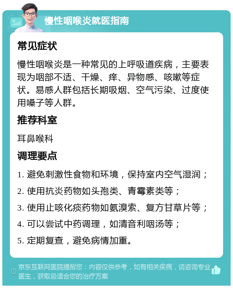 慢性咽喉炎就医指南 常见症状 慢性咽喉炎是一种常见的上呼吸道疾病，主要表现为咽部不适、干燥、痒、异物感、咳嗽等症状。易感人群包括长期吸烟、空气污染、过度使用嗓子等人群。 推荐科室 耳鼻喉科 调理要点 1. 避免刺激性食物和环境，保持室内空气湿润； 2. 使用抗炎药物如头孢类、青霉素类等； 3. 使用止咳化痰药物如氨溴索、复方甘草片等； 4. 可以尝试中药调理，如清音利咽汤等； 5. 定期复查，避免病情加重。