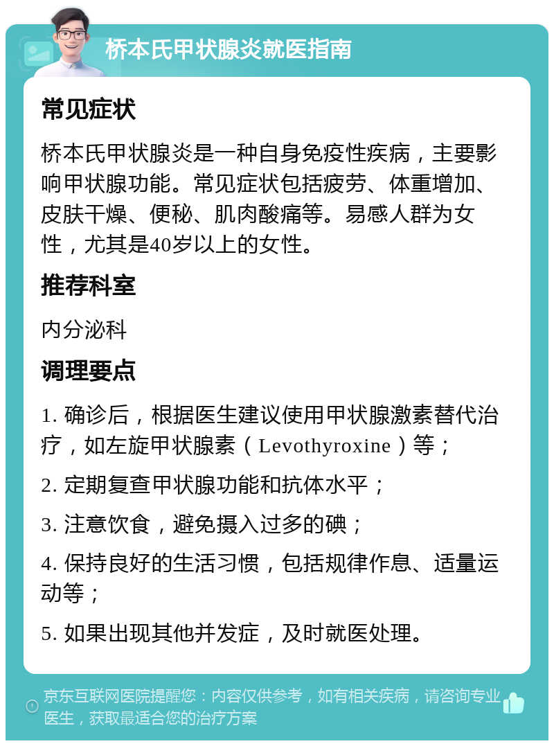 桥本氏甲状腺炎就医指南 常见症状 桥本氏甲状腺炎是一种自身免疫性疾病，主要影响甲状腺功能。常见症状包括疲劳、体重增加、皮肤干燥、便秘、肌肉酸痛等。易感人群为女性，尤其是40岁以上的女性。 推荐科室 内分泌科 调理要点 1. 确诊后，根据医生建议使用甲状腺激素替代治疗，如左旋甲状腺素（Levothyroxine）等； 2. 定期复查甲状腺功能和抗体水平； 3. 注意饮食，避免摄入过多的碘； 4. 保持良好的生活习惯，包括规律作息、适量运动等； 5. 如果出现其他并发症，及时就医处理。