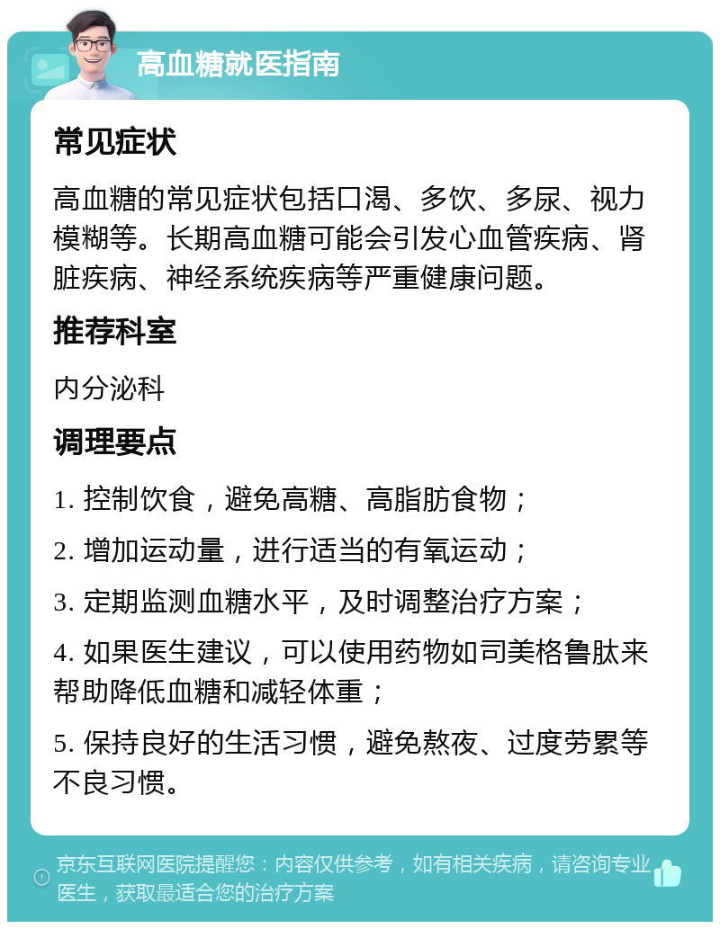 高血糖就医指南 常见症状 高血糖的常见症状包括口渴、多饮、多尿、视力模糊等。长期高血糖可能会引发心血管疾病、肾脏疾病、神经系统疾病等严重健康问题。 推荐科室 内分泌科 调理要点 1. 控制饮食，避免高糖、高脂肪食物； 2. 增加运动量，进行适当的有氧运动； 3. 定期监测血糖水平，及时调整治疗方案； 4. 如果医生建议，可以使用药物如司美格鲁肽来帮助降低血糖和减轻体重； 5. 保持良好的生活习惯，避免熬夜、过度劳累等不良习惯。