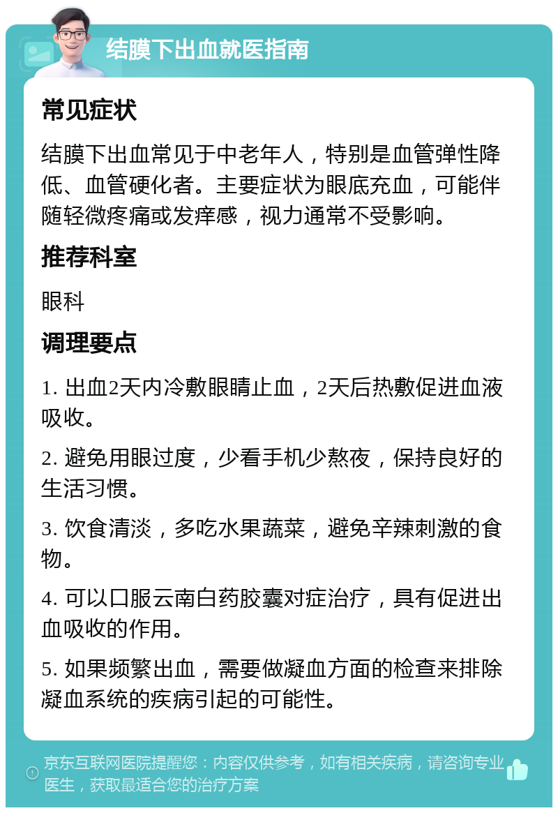 结膜下出血就医指南 常见症状 结膜下出血常见于中老年人，特别是血管弹性降低、血管硬化者。主要症状为眼底充血，可能伴随轻微疼痛或发痒感，视力通常不受影响。 推荐科室 眼科 调理要点 1. 出血2天内冷敷眼睛止血，2天后热敷促进血液吸收。 2. 避免用眼过度，少看手机少熬夜，保持良好的生活习惯。 3. 饮食清淡，多吃水果蔬菜，避免辛辣刺激的食物。 4. 可以口服云南白药胶囊对症治疗，具有促进出血吸收的作用。 5. 如果频繁出血，需要做凝血方面的检查来排除凝血系统的疾病引起的可能性。