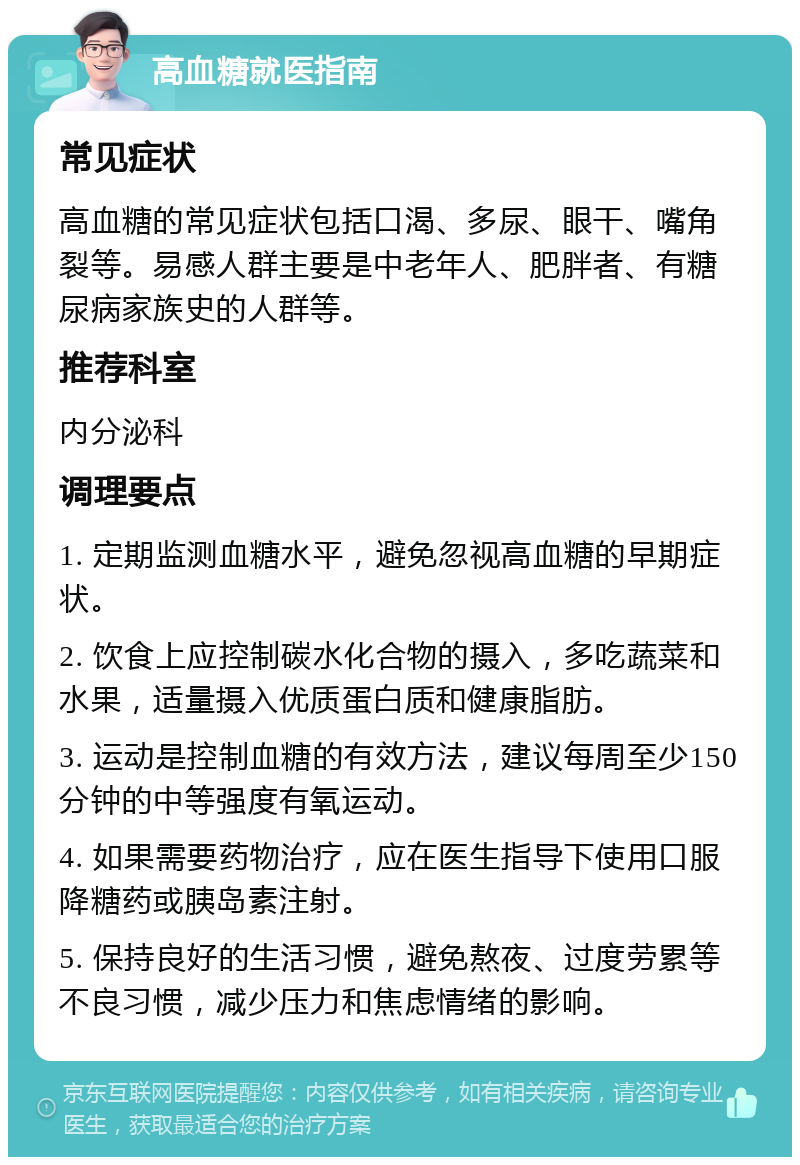 高血糖就医指南 常见症状 高血糖的常见症状包括口渴、多尿、眼干、嘴角裂等。易感人群主要是中老年人、肥胖者、有糖尿病家族史的人群等。 推荐科室 内分泌科 调理要点 1. 定期监测血糖水平，避免忽视高血糖的早期症状。 2. 饮食上应控制碳水化合物的摄入，多吃蔬菜和水果，适量摄入优质蛋白质和健康脂肪。 3. 运动是控制血糖的有效方法，建议每周至少150分钟的中等强度有氧运动。 4. 如果需要药物治疗，应在医生指导下使用口服降糖药或胰岛素注射。 5. 保持良好的生活习惯，避免熬夜、过度劳累等不良习惯，减少压力和焦虑情绪的影响。