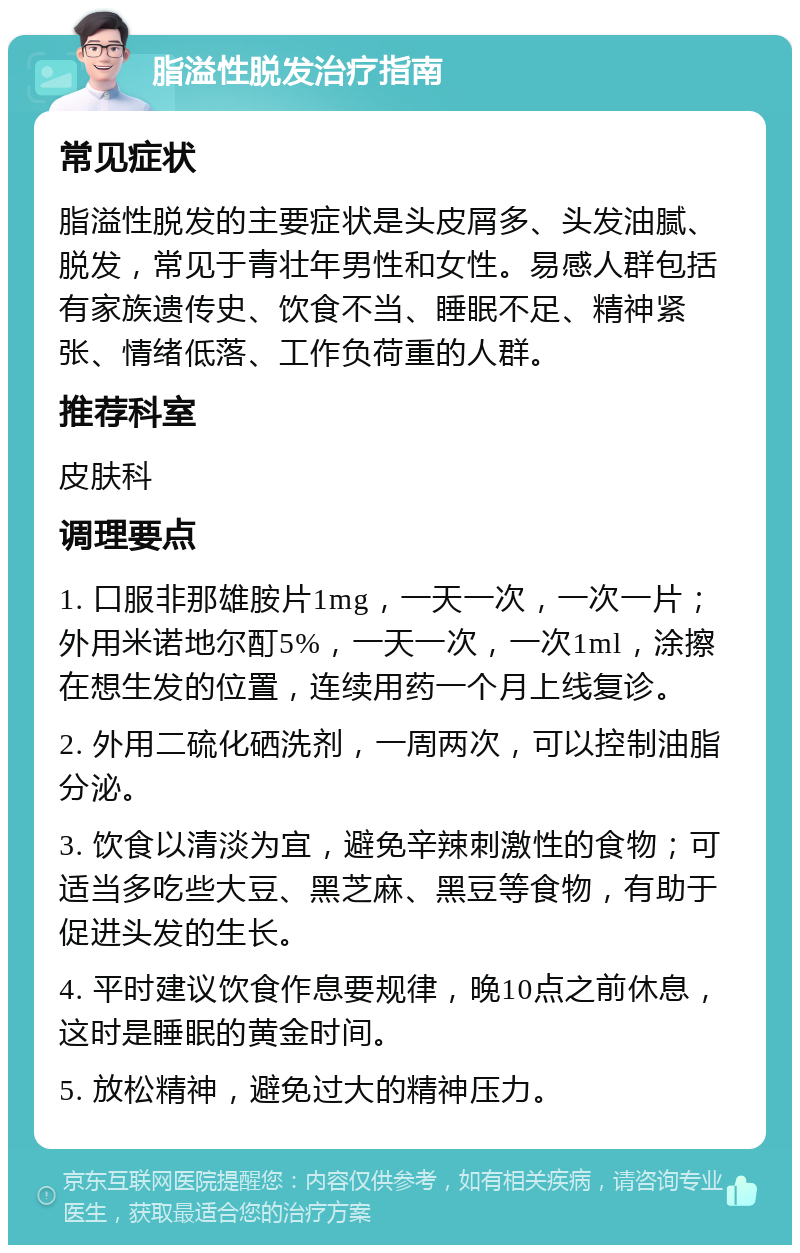 脂溢性脱发治疗指南 常见症状 脂溢性脱发的主要症状是头皮屑多、头发油腻、脱发，常见于青壮年男性和女性。易感人群包括有家族遗传史、饮食不当、睡眠不足、精神紧张、情绪低落、工作负荷重的人群。 推荐科室 皮肤科 调理要点 1. 口服非那雄胺片1mg，一天一次，一次一片；外用米诺地尔酊5%，一天一次，一次1ml，涂擦在想生发的位置，连续用药一个月上线复诊。 2. 外用二硫化硒洗剂，一周两次，可以控制油脂分泌。 3. 饮食以清淡为宜，避免辛辣刺激性的食物；可适当多吃些大豆、黑芝麻、黑豆等食物，有助于促进头发的生长。 4. 平时建议饮食作息要规律，晚10点之前休息，这时是睡眠的黄金时间。 5. 放松精神，避免过大的精神压力。