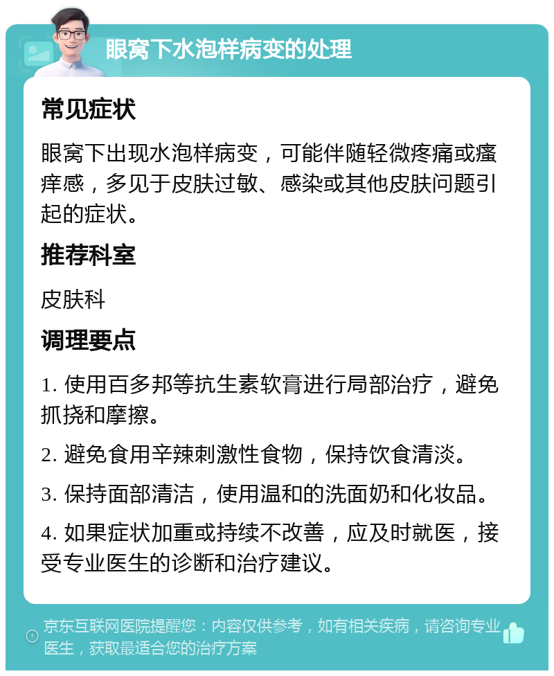 眼窝下水泡样病变的处理 常见症状 眼窝下出现水泡样病变，可能伴随轻微疼痛或瘙痒感，多见于皮肤过敏、感染或其他皮肤问题引起的症状。 推荐科室 皮肤科 调理要点 1. 使用百多邦等抗生素软膏进行局部治疗，避免抓挠和摩擦。 2. 避免食用辛辣刺激性食物，保持饮食清淡。 3. 保持面部清洁，使用温和的洗面奶和化妆品。 4. 如果症状加重或持续不改善，应及时就医，接受专业医生的诊断和治疗建议。