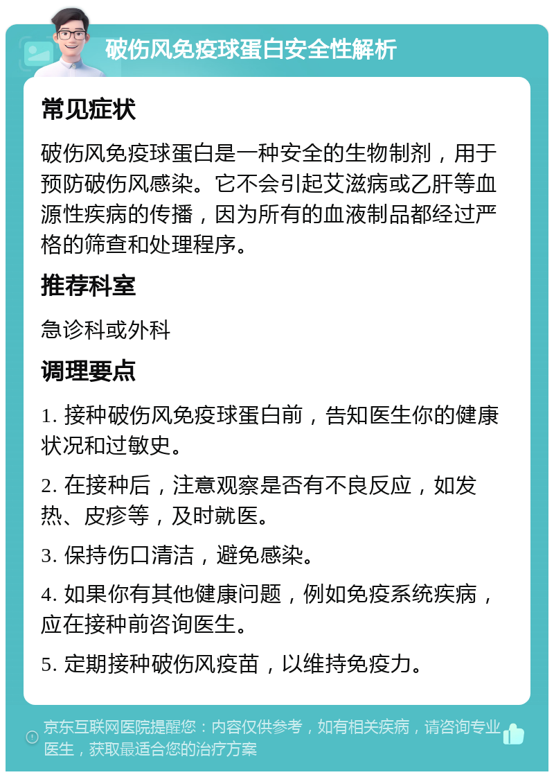 破伤风免疫球蛋白安全性解析 常见症状 破伤风免疫球蛋白是一种安全的生物制剂，用于预防破伤风感染。它不会引起艾滋病或乙肝等血源性疾病的传播，因为所有的血液制品都经过严格的筛查和处理程序。 推荐科室 急诊科或外科 调理要点 1. 接种破伤风免疫球蛋白前，告知医生你的健康状况和过敏史。 2. 在接种后，注意观察是否有不良反应，如发热、皮疹等，及时就医。 3. 保持伤口清洁，避免感染。 4. 如果你有其他健康问题，例如免疫系统疾病，应在接种前咨询医生。 5. 定期接种破伤风疫苗，以维持免疫力。