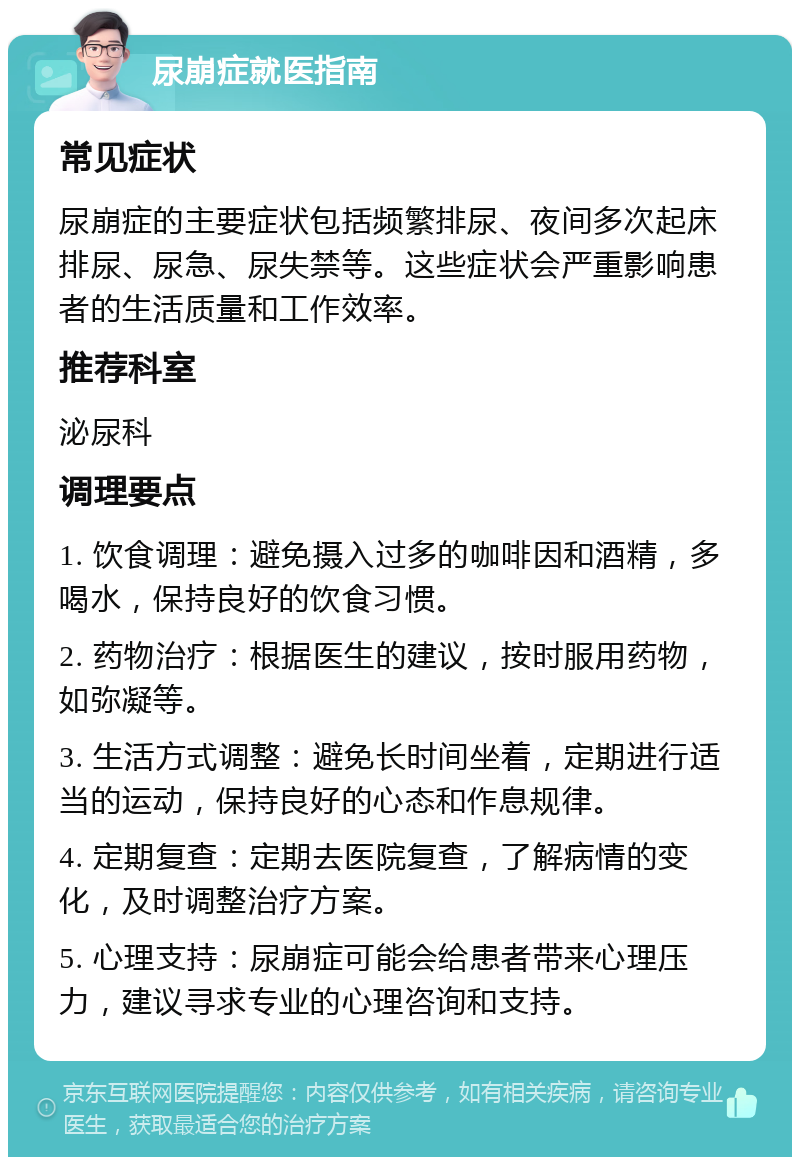 尿崩症就医指南 常见症状 尿崩症的主要症状包括频繁排尿、夜间多次起床排尿、尿急、尿失禁等。这些症状会严重影响患者的生活质量和工作效率。 推荐科室 泌尿科 调理要点 1. 饮食调理：避免摄入过多的咖啡因和酒精，多喝水，保持良好的饮食习惯。 2. 药物治疗：根据医生的建议，按时服用药物，如弥凝等。 3. 生活方式调整：避免长时间坐着，定期进行适当的运动，保持良好的心态和作息规律。 4. 定期复查：定期去医院复查，了解病情的变化，及时调整治疗方案。 5. 心理支持：尿崩症可能会给患者带来心理压力，建议寻求专业的心理咨询和支持。