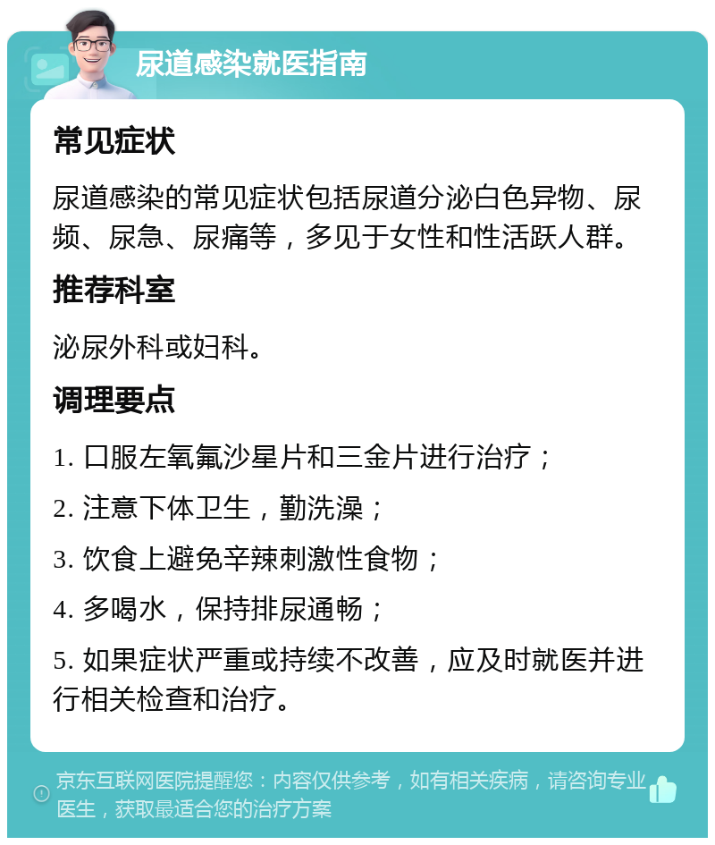 尿道感染就医指南 常见症状 尿道感染的常见症状包括尿道分泌白色异物、尿频、尿急、尿痛等，多见于女性和性活跃人群。 推荐科室 泌尿外科或妇科。 调理要点 1. 口服左氧氟沙星片和三金片进行治疗； 2. 注意下体卫生，勤洗澡； 3. 饮食上避免辛辣刺激性食物； 4. 多喝水，保持排尿通畅； 5. 如果症状严重或持续不改善，应及时就医并进行相关检查和治疗。