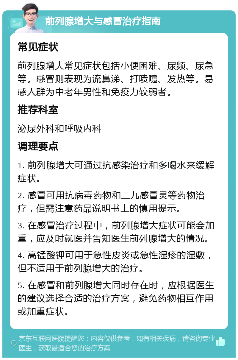 前列腺增大与感冒治疗指南 常见症状 前列腺增大常见症状包括小便困难、尿频、尿急等。感冒则表现为流鼻涕、打喷嚏、发热等。易感人群为中老年男性和免疫力较弱者。 推荐科室 泌尿外科和呼吸内科 调理要点 1. 前列腺增大可通过抗感染治疗和多喝水来缓解症状。 2. 感冒可用抗病毒药物和三九感冒灵等药物治疗，但需注意药品说明书上的慎用提示。 3. 在感冒治疗过程中，前列腺增大症状可能会加重，应及时就医并告知医生前列腺增大的情况。 4. 高锰酸钾可用于急性皮炎或急性湿疹的湿敷，但不适用于前列腺增大的治疗。 5. 在感冒和前列腺增大同时存在时，应根据医生的建议选择合适的治疗方案，避免药物相互作用或加重症状。