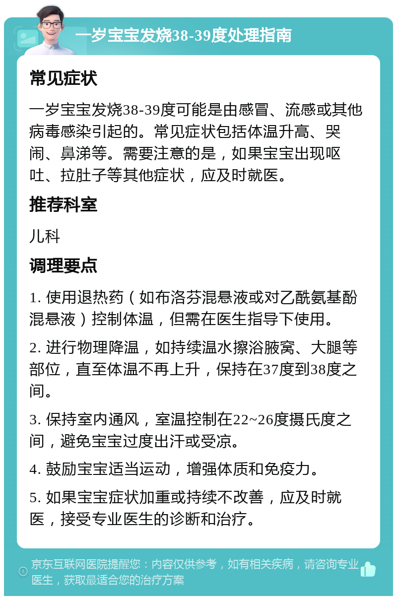 一岁宝宝发烧38-39度处理指南 常见症状 一岁宝宝发烧38-39度可能是由感冒、流感或其他病毒感染引起的。常见症状包括体温升高、哭闹、鼻涕等。需要注意的是，如果宝宝出现呕吐、拉肚子等其他症状，应及时就医。 推荐科室 儿科 调理要点 1. 使用退热药（如布洛芬混悬液或对乙酰氨基酚混悬液）控制体温，但需在医生指导下使用。 2. 进行物理降温，如持续温水擦浴腋窝、大腿等部位，直至体温不再上升，保持在37度到38度之间。 3. 保持室内通风，室温控制在22~26度摄氏度之间，避免宝宝过度出汗或受凉。 4. 鼓励宝宝适当运动，增强体质和免疫力。 5. 如果宝宝症状加重或持续不改善，应及时就医，接受专业医生的诊断和治疗。