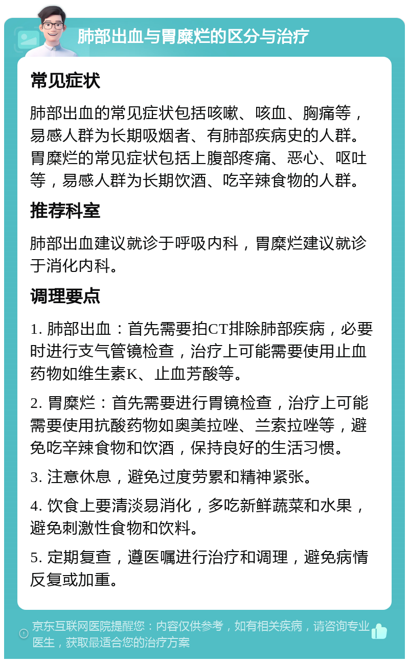 肺部出血与胃糜烂的区分与治疗 常见症状 肺部出血的常见症状包括咳嗽、咳血、胸痛等，易感人群为长期吸烟者、有肺部疾病史的人群。胃糜烂的常见症状包括上腹部疼痛、恶心、呕吐等，易感人群为长期饮酒、吃辛辣食物的人群。 推荐科室 肺部出血建议就诊于呼吸内科，胃糜烂建议就诊于消化内科。 调理要点 1. 肺部出血：首先需要拍CT排除肺部疾病，必要时进行支气管镜检查，治疗上可能需要使用止血药物如维生素K、止血芳酸等。 2. 胃糜烂：首先需要进行胃镜检查，治疗上可能需要使用抗酸药物如奥美拉唑、兰索拉唑等，避免吃辛辣食物和饮酒，保持良好的生活习惯。 3. 注意休息，避免过度劳累和精神紧张。 4. 饮食上要清淡易消化，多吃新鲜蔬菜和水果，避免刺激性食物和饮料。 5. 定期复查，遵医嘱进行治疗和调理，避免病情反复或加重。