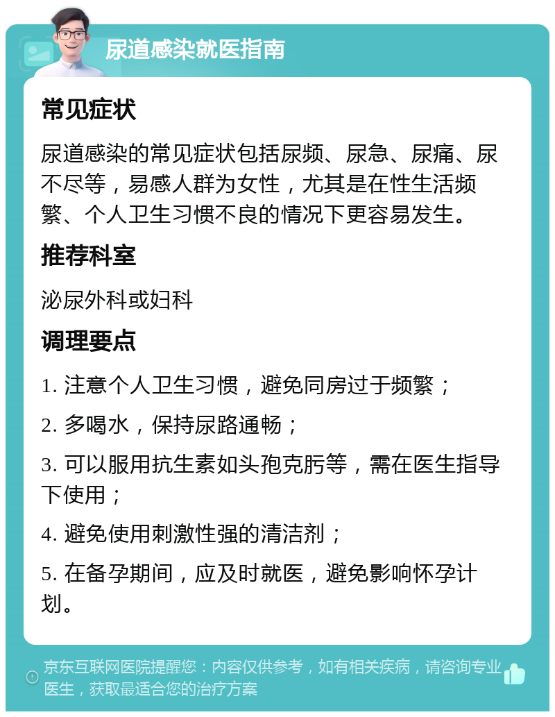 尿道感染就医指南 常见症状 尿道感染的常见症状包括尿频、尿急、尿痛、尿不尽等，易感人群为女性，尤其是在性生活频繁、个人卫生习惯不良的情况下更容易发生。 推荐科室 泌尿外科或妇科 调理要点 1. 注意个人卫生习惯，避免同房过于频繁； 2. 多喝水，保持尿路通畅； 3. 可以服用抗生素如头孢克肟等，需在医生指导下使用； 4. 避免使用刺激性强的清洁剂； 5. 在备孕期间，应及时就医，避免影响怀孕计划。