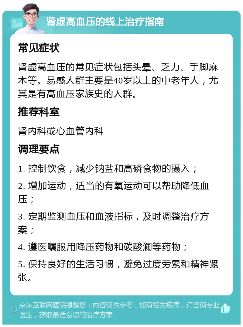 肾虚高血压的线上治疗指南 常见症状 肾虚高血压的常见症状包括头晕、乏力、手脚麻木等。易感人群主要是40岁以上的中老年人，尤其是有高血压家族史的人群。 推荐科室 肾内科或心血管内科 调理要点 1. 控制饮食，减少钠盐和高磷食物的摄入； 2. 增加运动，适当的有氧运动可以帮助降低血压； 3. 定期监测血压和血液指标，及时调整治疗方案； 4. 遵医嘱服用降压药物和碳酸澜等药物； 5. 保持良好的生活习惯，避免过度劳累和精神紧张。