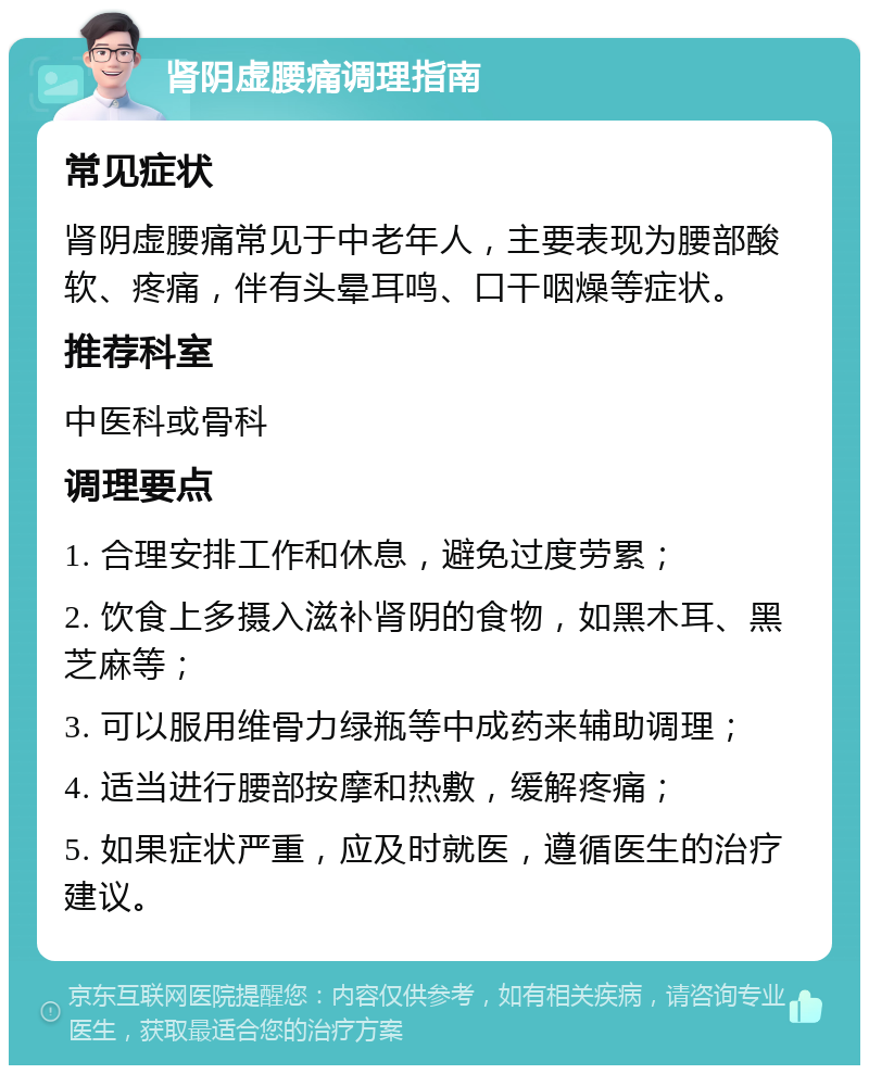 肾阴虚腰痛调理指南 常见症状 肾阴虚腰痛常见于中老年人，主要表现为腰部酸软、疼痛，伴有头晕耳鸣、口干咽燥等症状。 推荐科室 中医科或骨科 调理要点 1. 合理安排工作和休息，避免过度劳累； 2. 饮食上多摄入滋补肾阴的食物，如黑木耳、黑芝麻等； 3. 可以服用维骨力绿瓶等中成药来辅助调理； 4. 适当进行腰部按摩和热敷，缓解疼痛； 5. 如果症状严重，应及时就医，遵循医生的治疗建议。