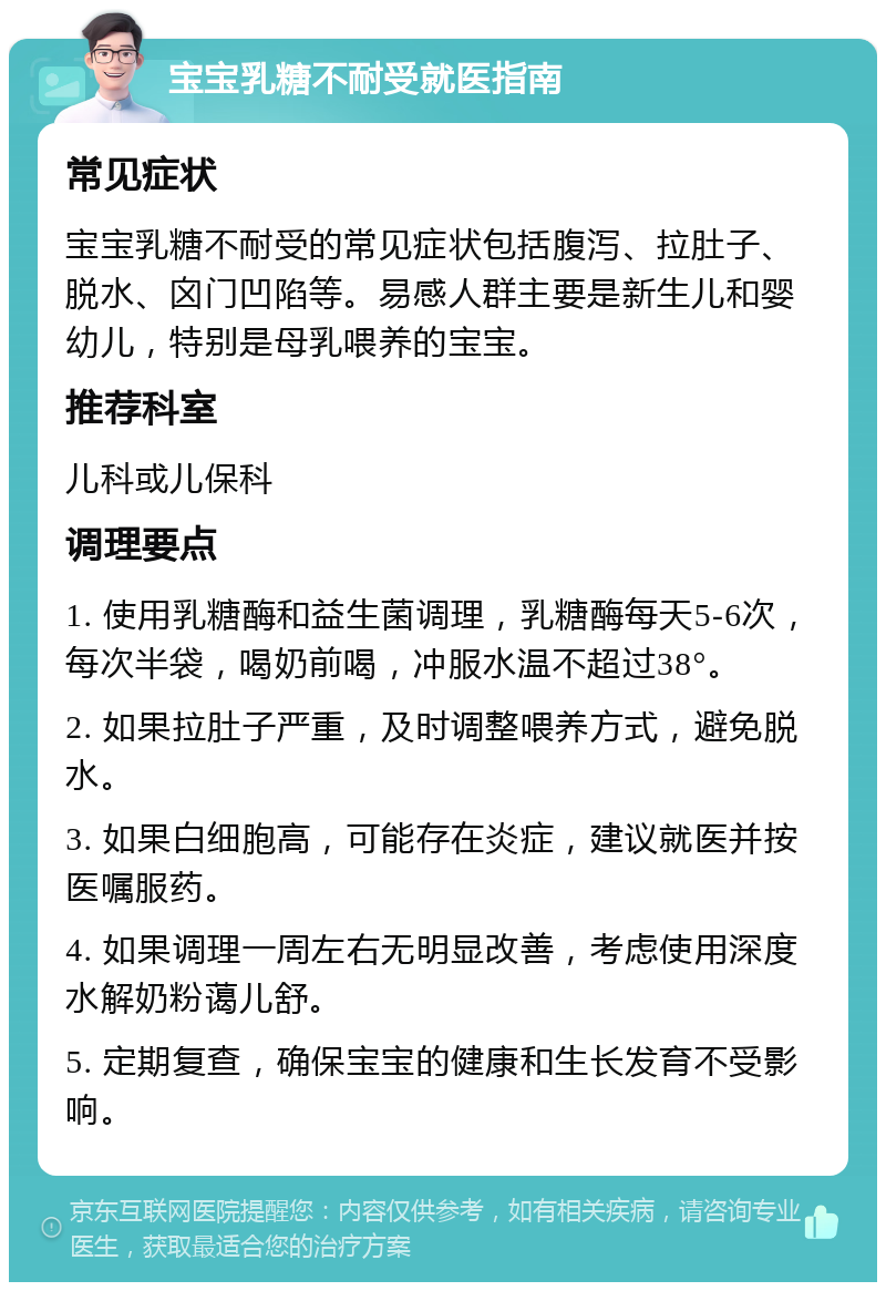 宝宝乳糖不耐受就医指南 常见症状 宝宝乳糖不耐受的常见症状包括腹泻、拉肚子、脱水、囟门凹陷等。易感人群主要是新生儿和婴幼儿，特别是母乳喂养的宝宝。 推荐科室 儿科或儿保科 调理要点 1. 使用乳糖酶和益生菌调理，乳糖酶每天5-6次，每次半袋，喝奶前喝，冲服水温不超过38°。 2. 如果拉肚子严重，及时调整喂养方式，避免脱水。 3. 如果白细胞高，可能存在炎症，建议就医并按医嘱服药。 4. 如果调理一周左右无明显改善，考虑使用深度水解奶粉蔼儿舒。 5. 定期复查，确保宝宝的健康和生长发育不受影响。