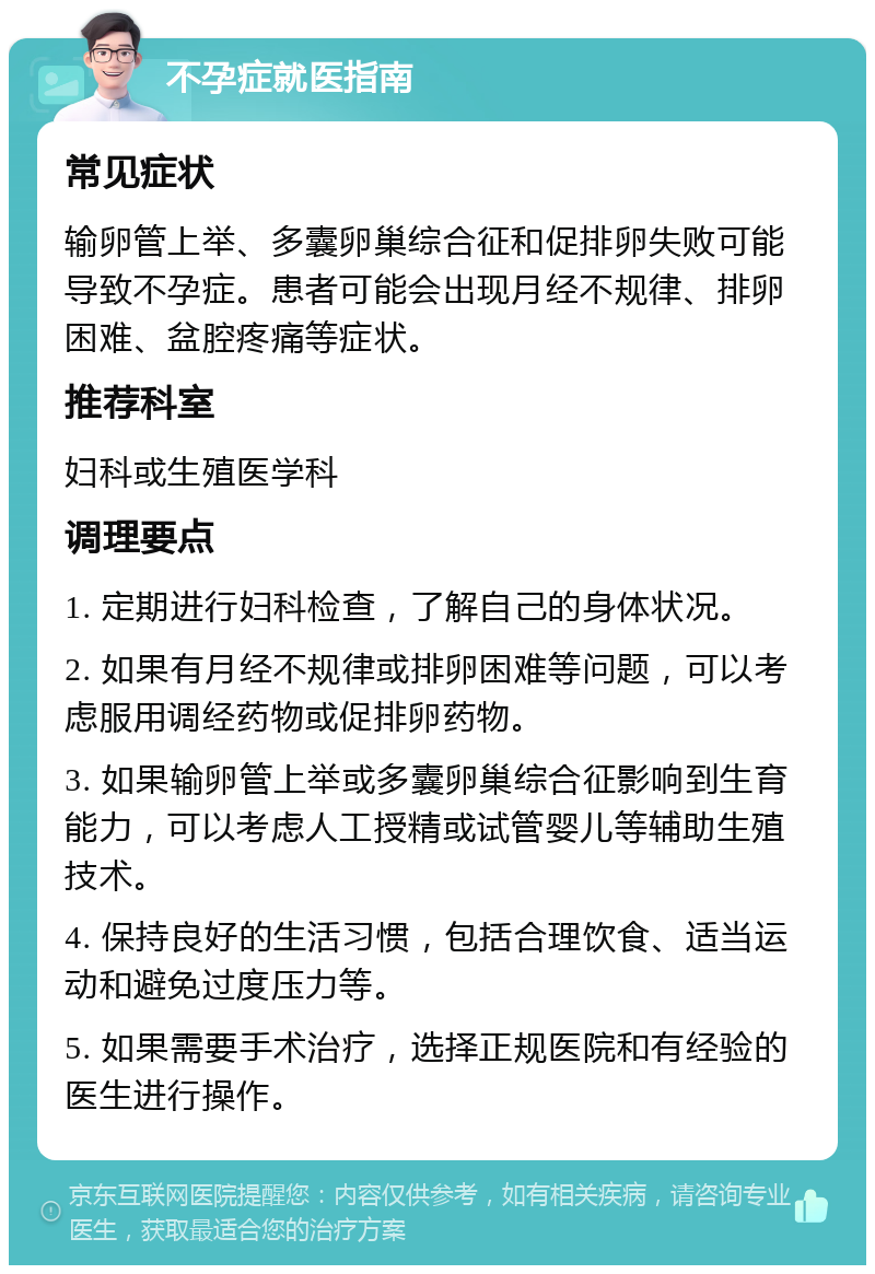 不孕症就医指南 常见症状 输卵管上举、多囊卵巢综合征和促排卵失败可能导致不孕症。患者可能会出现月经不规律、排卵困难、盆腔疼痛等症状。 推荐科室 妇科或生殖医学科 调理要点 1. 定期进行妇科检查，了解自己的身体状况。 2. 如果有月经不规律或排卵困难等问题，可以考虑服用调经药物或促排卵药物。 3. 如果输卵管上举或多囊卵巢综合征影响到生育能力，可以考虑人工授精或试管婴儿等辅助生殖技术。 4. 保持良好的生活习惯，包括合理饮食、适当运动和避免过度压力等。 5. 如果需要手术治疗，选择正规医院和有经验的医生进行操作。