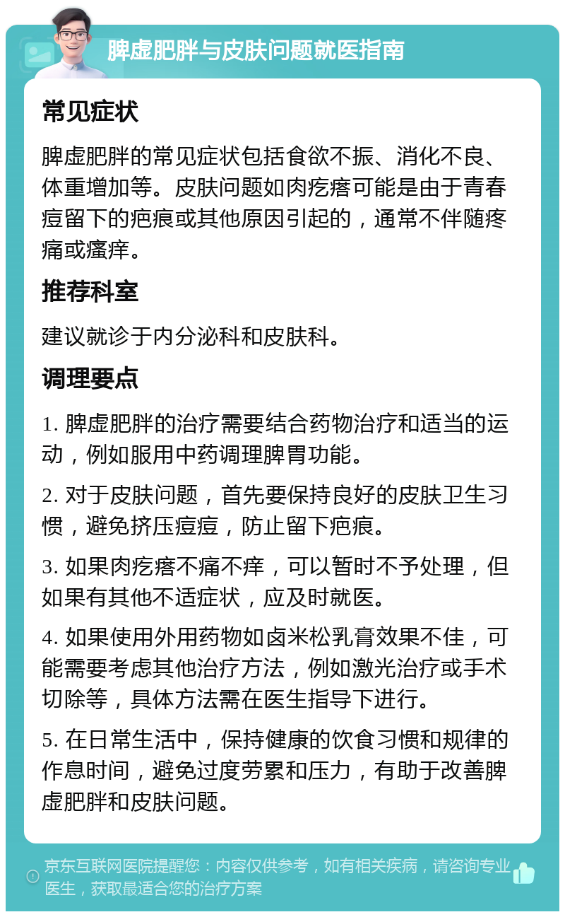 脾虚肥胖与皮肤问题就医指南 常见症状 脾虚肥胖的常见症状包括食欲不振、消化不良、体重增加等。皮肤问题如肉疙瘩可能是由于青春痘留下的疤痕或其他原因引起的，通常不伴随疼痛或瘙痒。 推荐科室 建议就诊于内分泌科和皮肤科。 调理要点 1. 脾虚肥胖的治疗需要结合药物治疗和适当的运动，例如服用中药调理脾胃功能。 2. 对于皮肤问题，首先要保持良好的皮肤卫生习惯，避免挤压痘痘，防止留下疤痕。 3. 如果肉疙瘩不痛不痒，可以暂时不予处理，但如果有其他不适症状，应及时就医。 4. 如果使用外用药物如卤米松乳膏效果不佳，可能需要考虑其他治疗方法，例如激光治疗或手术切除等，具体方法需在医生指导下进行。 5. 在日常生活中，保持健康的饮食习惯和规律的作息时间，避免过度劳累和压力，有助于改善脾虚肥胖和皮肤问题。