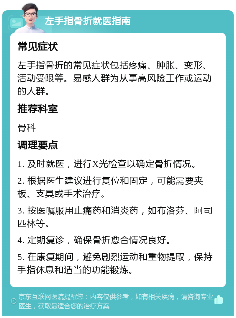 左手指骨折就医指南 常见症状 左手指骨折的常见症状包括疼痛、肿胀、变形、活动受限等。易感人群为从事高风险工作或运动的人群。 推荐科室 骨科 调理要点 1. 及时就医，进行X光检查以确定骨折情况。 2. 根据医生建议进行复位和固定，可能需要夹板、支具或手术治疗。 3. 按医嘱服用止痛药和消炎药，如布洛芬、阿司匹林等。 4. 定期复诊，确保骨折愈合情况良好。 5. 在康复期间，避免剧烈运动和重物提取，保持手指休息和适当的功能锻炼。