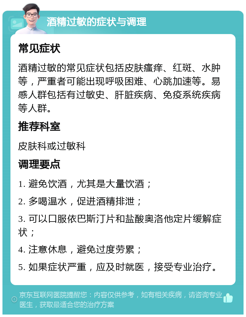 酒精过敏的症状与调理 常见症状 酒精过敏的常见症状包括皮肤瘙痒、红斑、水肿等，严重者可能出现呼吸困难、心跳加速等。易感人群包括有过敏史、肝脏疾病、免疫系统疾病等人群。 推荐科室 皮肤科或过敏科 调理要点 1. 避免饮酒，尤其是大量饮酒； 2. 多喝温水，促进酒精排泄； 3. 可以口服依巴斯汀片和盐酸奥洛他定片缓解症状； 4. 注意休息，避免过度劳累； 5. 如果症状严重，应及时就医，接受专业治疗。