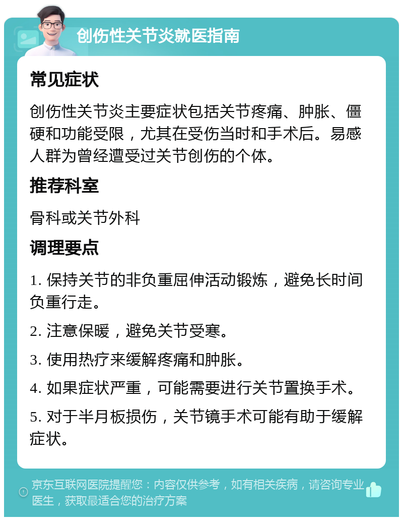 创伤性关节炎就医指南 常见症状 创伤性关节炎主要症状包括关节疼痛、肿胀、僵硬和功能受限，尤其在受伤当时和手术后。易感人群为曾经遭受过关节创伤的个体。 推荐科室 骨科或关节外科 调理要点 1. 保持关节的非负重屈伸活动锻炼，避免长时间负重行走。 2. 注意保暖，避免关节受寒。 3. 使用热疗来缓解疼痛和肿胀。 4. 如果症状严重，可能需要进行关节置换手术。 5. 对于半月板损伤，关节镜手术可能有助于缓解症状。