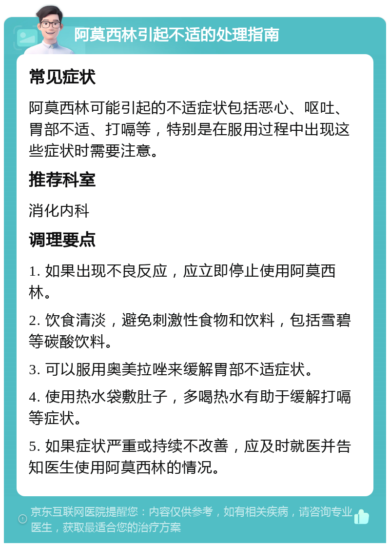 阿莫西林引起不适的处理指南 常见症状 阿莫西林可能引起的不适症状包括恶心、呕吐、胃部不适、打嗝等，特别是在服用过程中出现这些症状时需要注意。 推荐科室 消化内科 调理要点 1. 如果出现不良反应，应立即停止使用阿莫西林。 2. 饮食清淡，避免刺激性食物和饮料，包括雪碧等碳酸饮料。 3. 可以服用奥美拉唑来缓解胃部不适症状。 4. 使用热水袋敷肚子，多喝热水有助于缓解打嗝等症状。 5. 如果症状严重或持续不改善，应及时就医并告知医生使用阿莫西林的情况。