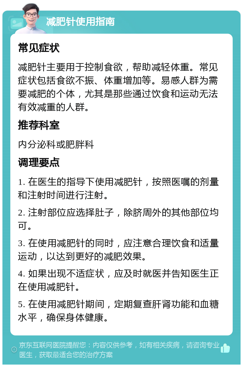 减肥针使用指南 常见症状 减肥针主要用于控制食欲，帮助减轻体重。常见症状包括食欲不振、体重增加等。易感人群为需要减肥的个体，尤其是那些通过饮食和运动无法有效减重的人群。 推荐科室 内分泌科或肥胖科 调理要点 1. 在医生的指导下使用减肥针，按照医嘱的剂量和注射时间进行注射。 2. 注射部位应选择肚子，除脐周外的其他部位均可。 3. 在使用减肥针的同时，应注意合理饮食和适量运动，以达到更好的减肥效果。 4. 如果出现不适症状，应及时就医并告知医生正在使用减肥针。 5. 在使用减肥针期间，定期复查肝肾功能和血糖水平，确保身体健康。