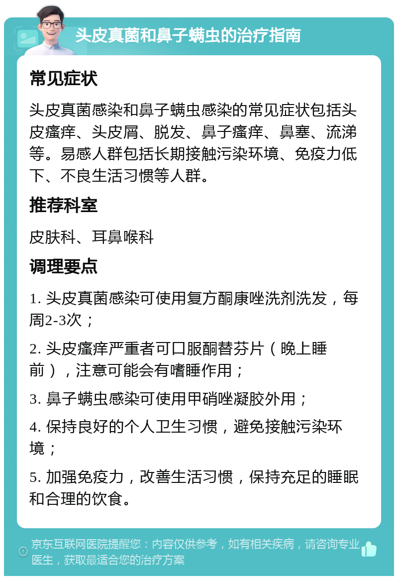 头皮真菌和鼻子螨虫的治疗指南 常见症状 头皮真菌感染和鼻子螨虫感染的常见症状包括头皮瘙痒、头皮屑、脱发、鼻子瘙痒、鼻塞、流涕等。易感人群包括长期接触污染环境、免疫力低下、不良生活习惯等人群。 推荐科室 皮肤科、耳鼻喉科 调理要点 1. 头皮真菌感染可使用复方酮康唑洗剂洗发，每周2-3次； 2. 头皮瘙痒严重者可口服酮替芬片（晚上睡前），注意可能会有嗜睡作用； 3. 鼻子螨虫感染可使用甲硝唑凝胶外用； 4. 保持良好的个人卫生习惯，避免接触污染环境； 5. 加强免疫力，改善生活习惯，保持充足的睡眠和合理的饮食。