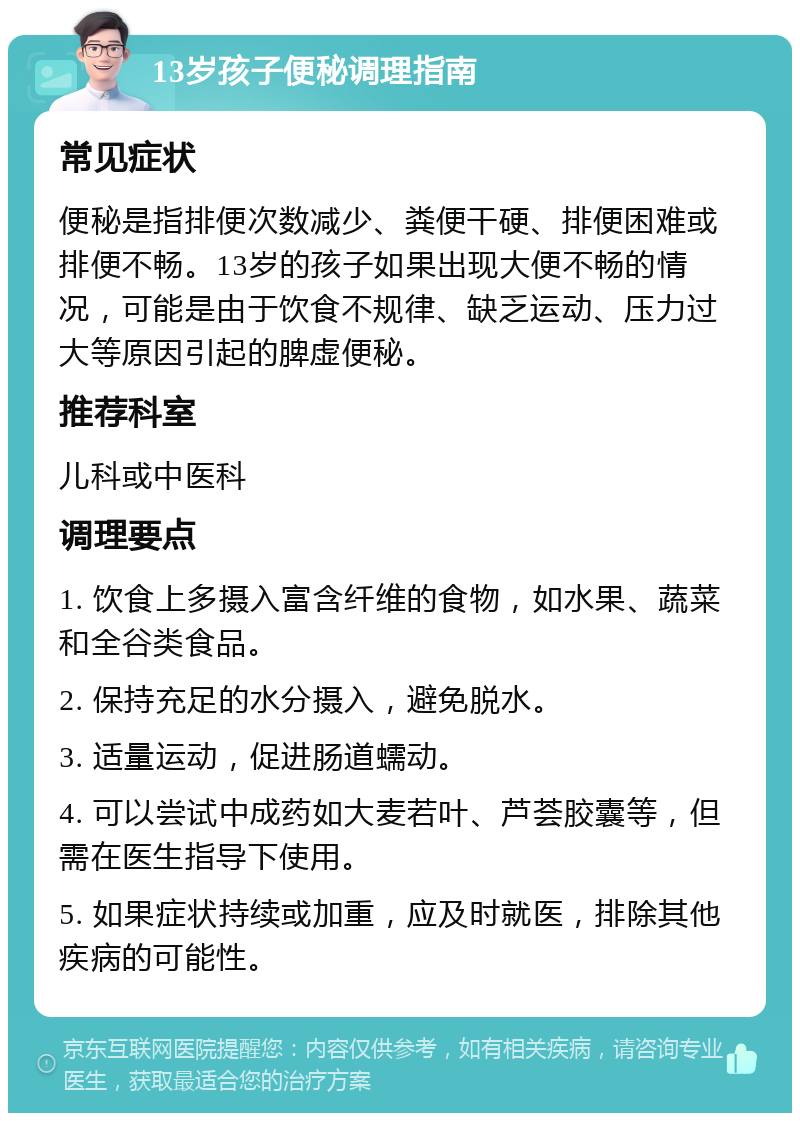 13岁孩子便秘调理指南 常见症状 便秘是指排便次数减少、粪便干硬、排便困难或排便不畅。13岁的孩子如果出现大便不畅的情况，可能是由于饮食不规律、缺乏运动、压力过大等原因引起的脾虚便秘。 推荐科室 儿科或中医科 调理要点 1. 饮食上多摄入富含纤维的食物，如水果、蔬菜和全谷类食品。 2. 保持充足的水分摄入，避免脱水。 3. 适量运动，促进肠道蠕动。 4. 可以尝试中成药如大麦若叶、芦荟胶囊等，但需在医生指导下使用。 5. 如果症状持续或加重，应及时就医，排除其他疾病的可能性。