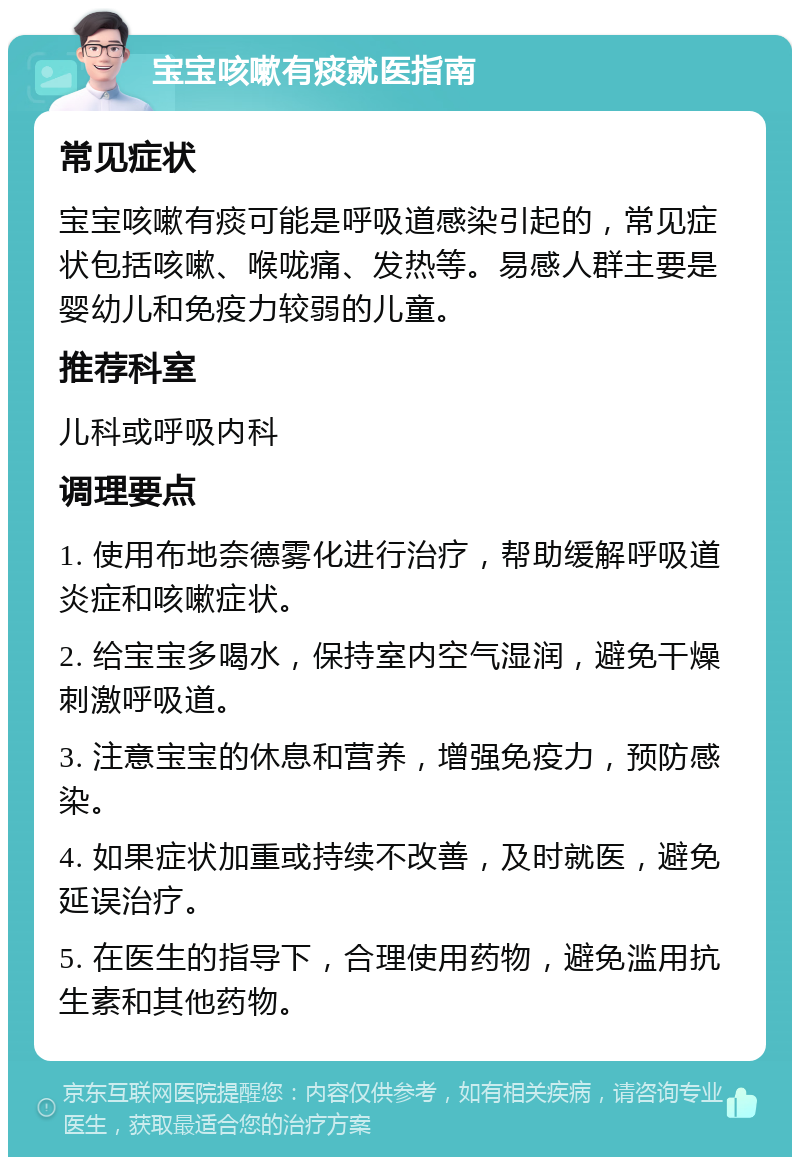 宝宝咳嗽有痰就医指南 常见症状 宝宝咳嗽有痰可能是呼吸道感染引起的，常见症状包括咳嗽、喉咙痛、发热等。易感人群主要是婴幼儿和免疫力较弱的儿童。 推荐科室 儿科或呼吸内科 调理要点 1. 使用布地奈德雾化进行治疗，帮助缓解呼吸道炎症和咳嗽症状。 2. 给宝宝多喝水，保持室内空气湿润，避免干燥刺激呼吸道。 3. 注意宝宝的休息和营养，增强免疫力，预防感染。 4. 如果症状加重或持续不改善，及时就医，避免延误治疗。 5. 在医生的指导下，合理使用药物，避免滥用抗生素和其他药物。