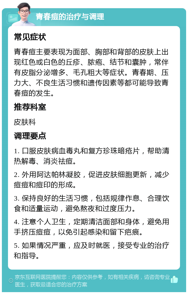 青春痘的治疗与调理 常见症状 青春痘主要表现为面部、胸部和背部的皮肤上出现红色或白色的丘疹、脓疱、结节和囊肿，常伴有皮脂分泌增多、毛孔粗大等症状。青春期、压力大、不良生活习惯和遗传因素等都可能导致青春痘的发生。 推荐科室 皮肤科 调理要点 1. 口服皮肤病血毒丸和复方珍珠暗疮片，帮助清热解毒、消炎祛痘。 2. 外用阿达帕林凝胶，促进皮肤细胞更新，减少痘痘和痘印的形成。 3. 保持良好的生活习惯，包括规律作息、合理饮食和适量运动，避免熬夜和过度压力。 4. 注意个人卫生，定期清洁面部和身体，避免用手挤压痘痘，以免引起感染和留下疤痕。 5. 如果情况严重，应及时就医，接受专业的治疗和指导。