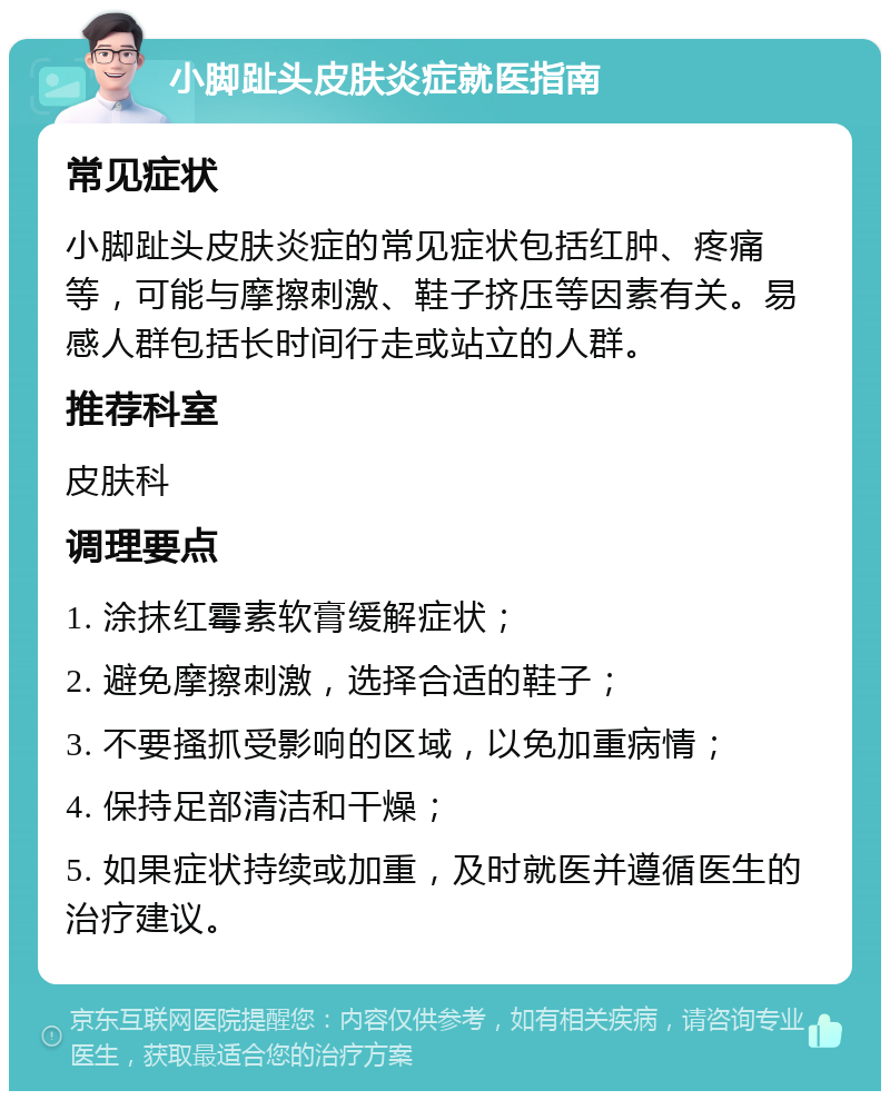 小脚趾头皮肤炎症就医指南 常见症状 小脚趾头皮肤炎症的常见症状包括红肿、疼痛等，可能与摩擦刺激、鞋子挤压等因素有关。易感人群包括长时间行走或站立的人群。 推荐科室 皮肤科 调理要点 1. 涂抹红霉素软膏缓解症状； 2. 避免摩擦刺激，选择合适的鞋子； 3. 不要搔抓受影响的区域，以免加重病情； 4. 保持足部清洁和干燥； 5. 如果症状持续或加重，及时就医并遵循医生的治疗建议。