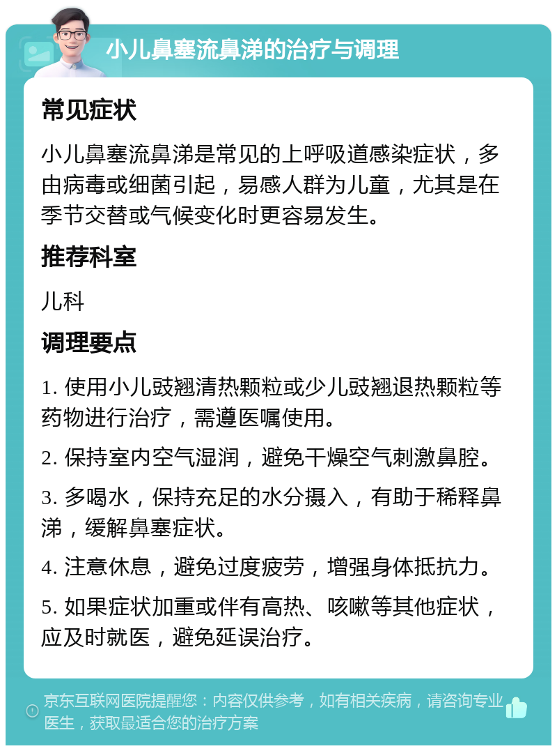 小儿鼻塞流鼻涕的治疗与调理 常见症状 小儿鼻塞流鼻涕是常见的上呼吸道感染症状，多由病毒或细菌引起，易感人群为儿童，尤其是在季节交替或气候变化时更容易发生。 推荐科室 儿科 调理要点 1. 使用小儿豉翘清热颗粒或少儿豉翘退热颗粒等药物进行治疗，需遵医嘱使用。 2. 保持室内空气湿润，避免干燥空气刺激鼻腔。 3. 多喝水，保持充足的水分摄入，有助于稀释鼻涕，缓解鼻塞症状。 4. 注意休息，避免过度疲劳，增强身体抵抗力。 5. 如果症状加重或伴有高热、咳嗽等其他症状，应及时就医，避免延误治疗。