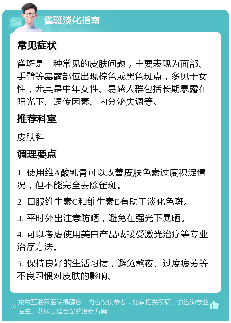 雀斑淡化指南 常见症状 雀斑是一种常见的皮肤问题，主要表现为面部、手臂等暴露部位出现棕色或黑色斑点，多见于女性，尤其是中年女性。易感人群包括长期暴露在阳光下、遗传因素、内分泌失调等。 推荐科室 皮肤科 调理要点 1. 使用维A酸乳膏可以改善皮肤色素过度积淀情况，但不能完全去除雀斑。 2. 口服维生素C和维生素E有助于淡化色斑。 3. 平时外出注意防晒，避免在强光下暴晒。 4. 可以考虑使用美白产品或接受激光治疗等专业治疗方法。 5. 保持良好的生活习惯，避免熬夜、过度疲劳等不良习惯对皮肤的影响。