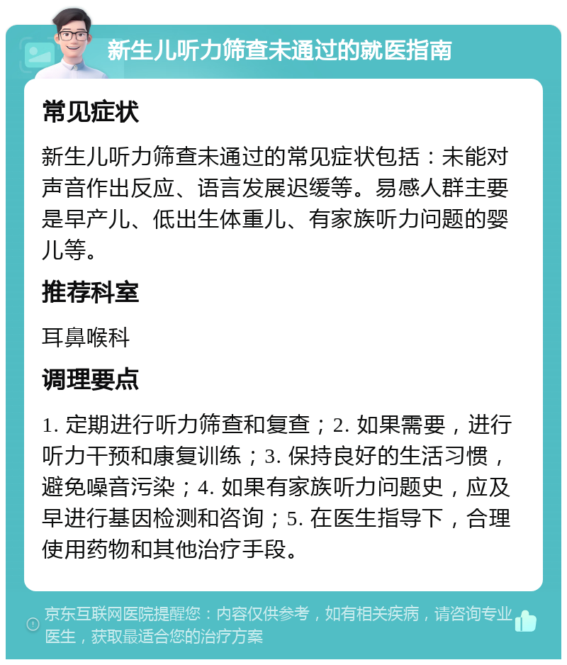 新生儿听力筛查未通过的就医指南 常见症状 新生儿听力筛查未通过的常见症状包括：未能对声音作出反应、语言发展迟缓等。易感人群主要是早产儿、低出生体重儿、有家族听力问题的婴儿等。 推荐科室 耳鼻喉科 调理要点 1. 定期进行听力筛查和复查；2. 如果需要，进行听力干预和康复训练；3. 保持良好的生活习惯，避免噪音污染；4. 如果有家族听力问题史，应及早进行基因检测和咨询；5. 在医生指导下，合理使用药物和其他治疗手段。