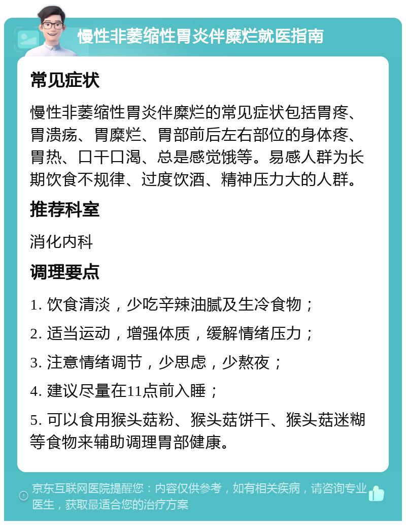 慢性非萎缩性胃炎伴糜烂就医指南 常见症状 慢性非萎缩性胃炎伴糜烂的常见症状包括胃疼、胃溃疡、胃糜烂、胃部前后左右部位的身体疼、胃热、口干口渴、总是感觉饿等。易感人群为长期饮食不规律、过度饮酒、精神压力大的人群。 推荐科室 消化内科 调理要点 1. 饮食清淡，少吃辛辣油腻及生冷食物； 2. 适当运动，增强体质，缓解情绪压力； 3. 注意情绪调节，少思虑，少熬夜； 4. 建议尽量在11点前入睡； 5. 可以食用猴头菇粉、猴头菇饼干、猴头菇迷糊等食物来辅助调理胃部健康。