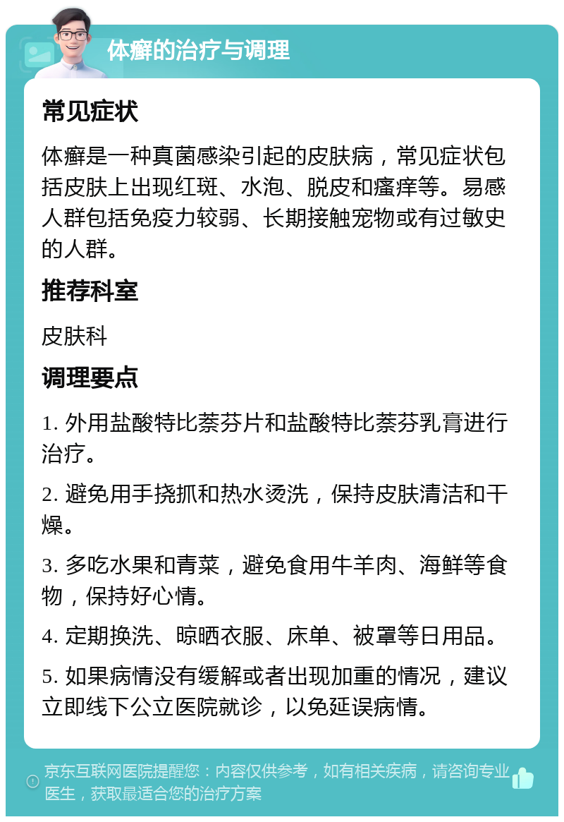 体癣的治疗与调理 常见症状 体癣是一种真菌感染引起的皮肤病，常见症状包括皮肤上出现红斑、水泡、脱皮和瘙痒等。易感人群包括免疫力较弱、长期接触宠物或有过敏史的人群。 推荐科室 皮肤科 调理要点 1. 外用盐酸特比萘芬片和盐酸特比萘芬乳膏进行治疗。 2. 避免用手挠抓和热水烫洗，保持皮肤清洁和干燥。 3. 多吃水果和青菜，避免食用牛羊肉、海鲜等食物，保持好心情。 4. 定期换洗、晾晒衣服、床单、被罩等日用品。 5. 如果病情没有缓解或者出现加重的情况，建议立即线下公立医院就诊，以免延误病情。