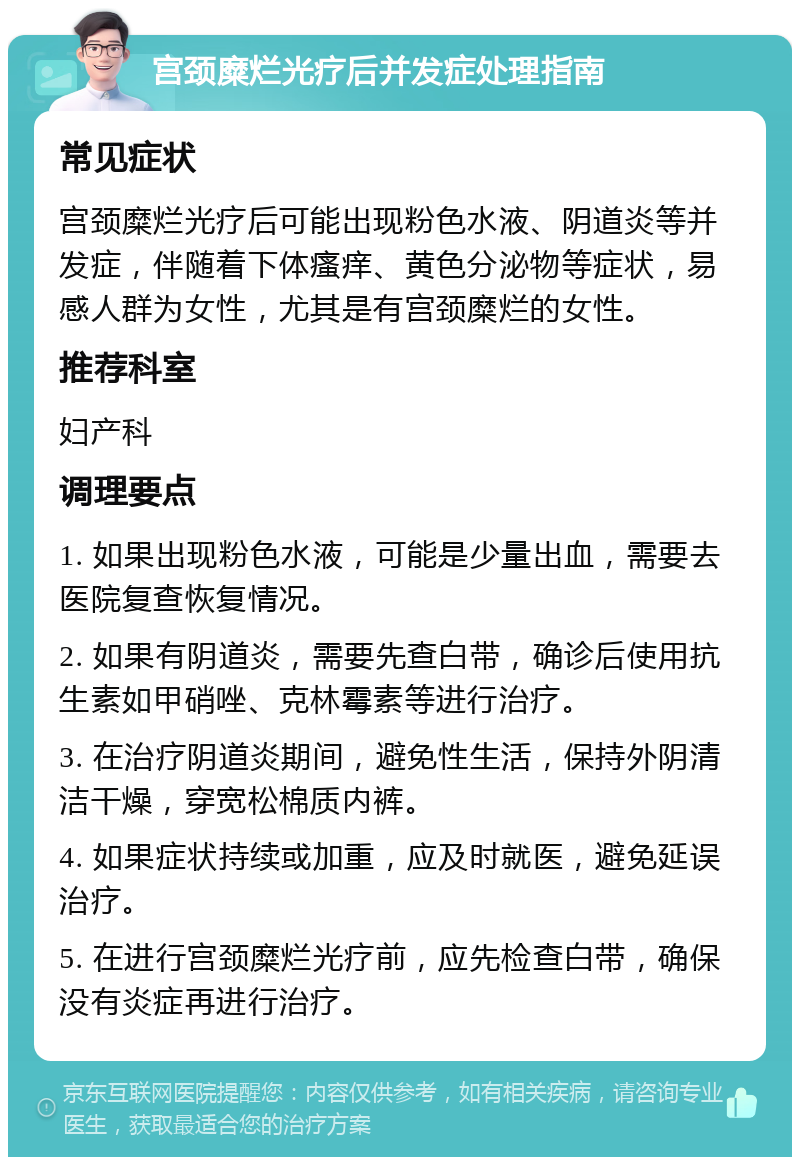 宫颈糜烂光疗后并发症处理指南 常见症状 宫颈糜烂光疗后可能出现粉色水液、阴道炎等并发症，伴随着下体瘙痒、黄色分泌物等症状，易感人群为女性，尤其是有宫颈糜烂的女性。 推荐科室 妇产科 调理要点 1. 如果出现粉色水液，可能是少量出血，需要去医院复查恢复情况。 2. 如果有阴道炎，需要先查白带，确诊后使用抗生素如甲硝唑、克林霉素等进行治疗。 3. 在治疗阴道炎期间，避免性生活，保持外阴清洁干燥，穿宽松棉质内裤。 4. 如果症状持续或加重，应及时就医，避免延误治疗。 5. 在进行宫颈糜烂光疗前，应先检查白带，确保没有炎症再进行治疗。