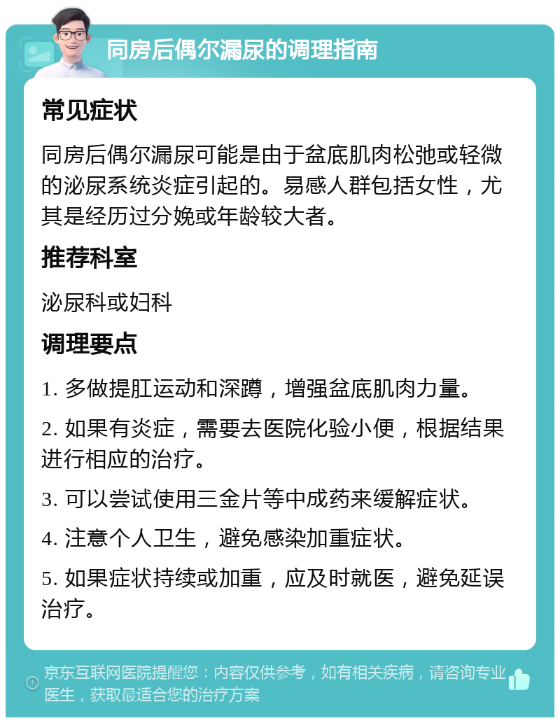 同房后偶尔漏尿的调理指南 常见症状 同房后偶尔漏尿可能是由于盆底肌肉松弛或轻微的泌尿系统炎症引起的。易感人群包括女性，尤其是经历过分娩或年龄较大者。 推荐科室 泌尿科或妇科 调理要点 1. 多做提肛运动和深蹲，增强盆底肌肉力量。 2. 如果有炎症，需要去医院化验小便，根据结果进行相应的治疗。 3. 可以尝试使用三金片等中成药来缓解症状。 4. 注意个人卫生，避免感染加重症状。 5. 如果症状持续或加重，应及时就医，避免延误治疗。