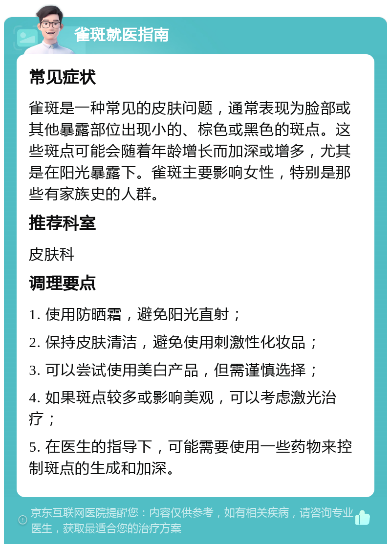 雀斑就医指南 常见症状 雀斑是一种常见的皮肤问题，通常表现为脸部或其他暴露部位出现小的、棕色或黑色的斑点。这些斑点可能会随着年龄增长而加深或增多，尤其是在阳光暴露下。雀斑主要影响女性，特别是那些有家族史的人群。 推荐科室 皮肤科 调理要点 1. 使用防晒霜，避免阳光直射； 2. 保持皮肤清洁，避免使用刺激性化妆品； 3. 可以尝试使用美白产品，但需谨慎选择； 4. 如果斑点较多或影响美观，可以考虑激光治疗； 5. 在医生的指导下，可能需要使用一些药物来控制斑点的生成和加深。