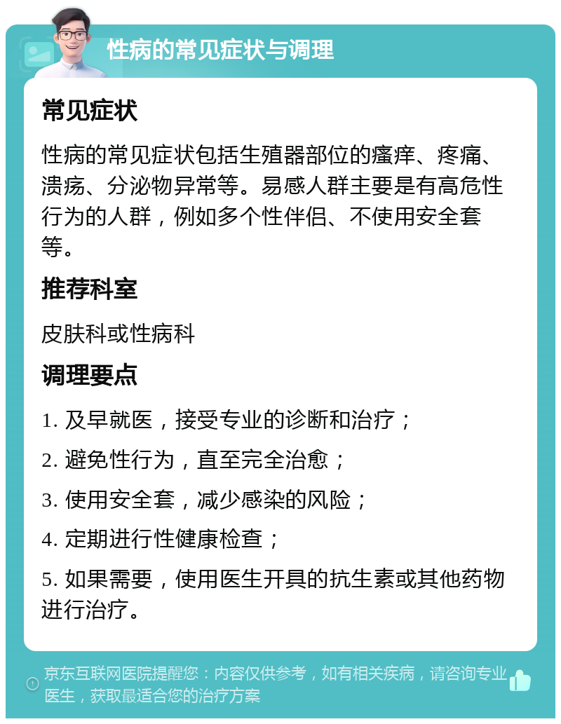 性病的常见症状与调理 常见症状 性病的常见症状包括生殖器部位的瘙痒、疼痛、溃疡、分泌物异常等。易感人群主要是有高危性行为的人群，例如多个性伴侣、不使用安全套等。 推荐科室 皮肤科或性病科 调理要点 1. 及早就医，接受专业的诊断和治疗； 2. 避免性行为，直至完全治愈； 3. 使用安全套，减少感染的风险； 4. 定期进行性健康检查； 5. 如果需要，使用医生开具的抗生素或其他药物进行治疗。