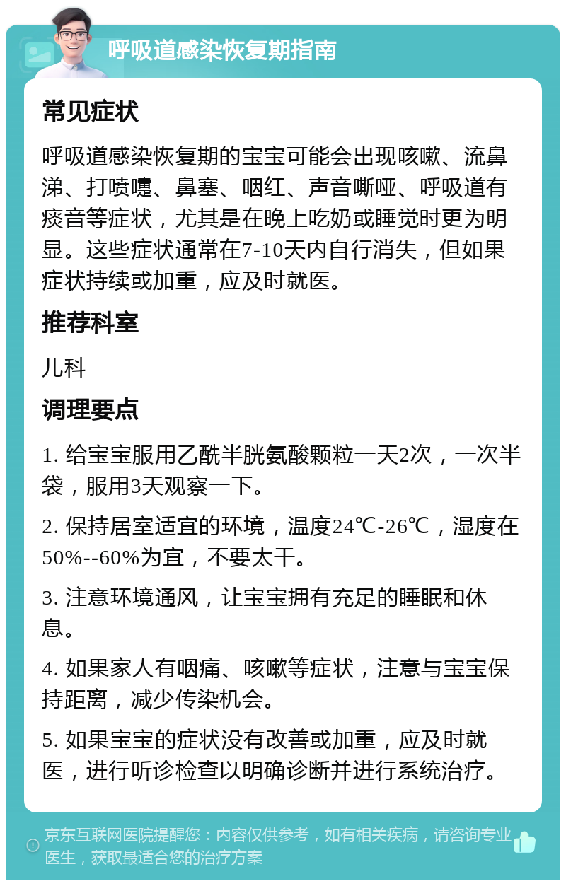 呼吸道感染恢复期指南 常见症状 呼吸道感染恢复期的宝宝可能会出现咳嗽、流鼻涕、打喷嚏、鼻塞、咽红、声音嘶哑、呼吸道有痰音等症状，尤其是在晚上吃奶或睡觉时更为明显。这些症状通常在7-10天内自行消失，但如果症状持续或加重，应及时就医。 推荐科室 儿科 调理要点 1. 给宝宝服用乙酰半胱氨酸颗粒一天2次，一次半袋，服用3天观察一下。 2. 保持居室适宜的环境，温度24℃-26℃，湿度在50%--60%为宜，不要太干。 3. 注意环境通风，让宝宝拥有充足的睡眠和休息。 4. 如果家人有咽痛、咳嗽等症状，注意与宝宝保持距离，减少传染机会。 5. 如果宝宝的症状没有改善或加重，应及时就医，进行听诊检查以明确诊断并进行系统治疗。