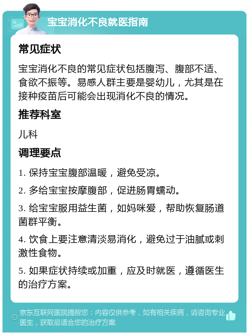 宝宝消化不良就医指南 常见症状 宝宝消化不良的常见症状包括腹泻、腹部不适、食欲不振等。易感人群主要是婴幼儿，尤其是在接种疫苗后可能会出现消化不良的情况。 推荐科室 儿科 调理要点 1. 保持宝宝腹部温暖，避免受凉。 2. 多给宝宝按摩腹部，促进肠胃蠕动。 3. 给宝宝服用益生菌，如妈咪爱，帮助恢复肠道菌群平衡。 4. 饮食上要注意清淡易消化，避免过于油腻或刺激性食物。 5. 如果症状持续或加重，应及时就医，遵循医生的治疗方案。