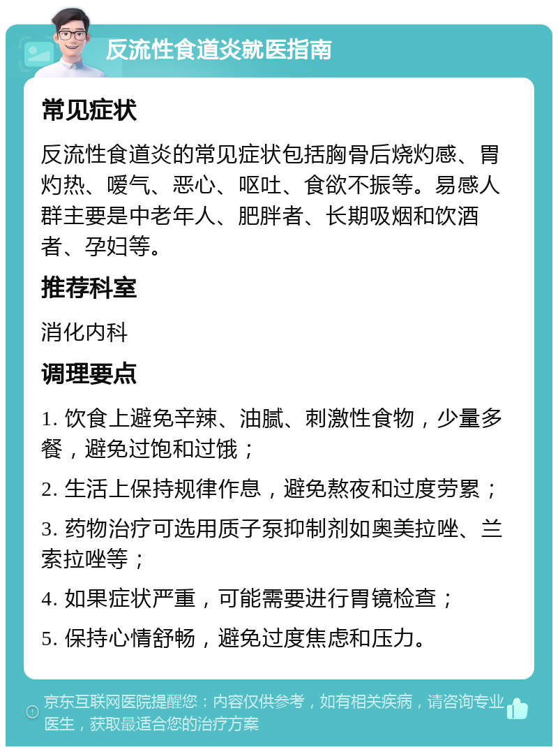 反流性食道炎就医指南 常见症状 反流性食道炎的常见症状包括胸骨后烧灼感、胃灼热、嗳气、恶心、呕吐、食欲不振等。易感人群主要是中老年人、肥胖者、长期吸烟和饮酒者、孕妇等。 推荐科室 消化内科 调理要点 1. 饮食上避免辛辣、油腻、刺激性食物，少量多餐，避免过饱和过饿； 2. 生活上保持规律作息，避免熬夜和过度劳累； 3. 药物治疗可选用质子泵抑制剂如奥美拉唑、兰索拉唑等； 4. 如果症状严重，可能需要进行胃镜检查； 5. 保持心情舒畅，避免过度焦虑和压力。