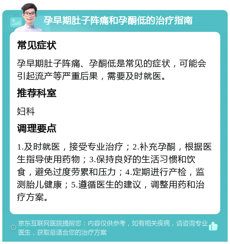 孕早期肚子阵痛和孕酮低的治疗指南 常见症状 孕早期肚子阵痛、孕酮低是常见的症状，可能会引起流产等严重后果，需要及时就医。 推荐科室 妇科 调理要点 1.及时就医，接受专业治疗；2.补充孕酮，根据医生指导使用药物；3.保持良好的生活习惯和饮食，避免过度劳累和压力；4.定期进行产检，监测胎儿健康；5.遵循医生的建议，调整用药和治疗方案。