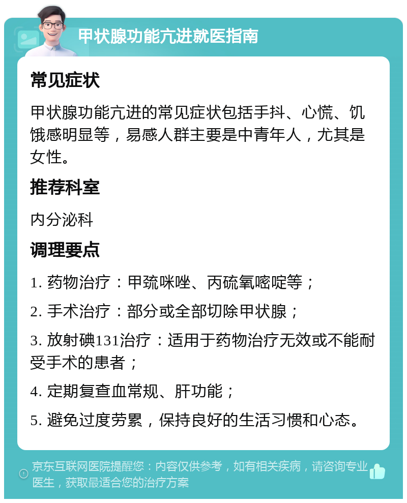 甲状腺功能亢进就医指南 常见症状 甲状腺功能亢进的常见症状包括手抖、心慌、饥饿感明显等，易感人群主要是中青年人，尤其是女性。 推荐科室 内分泌科 调理要点 1. 药物治疗：甲巯咪唑、丙硫氧嘧啶等； 2. 手术治疗：部分或全部切除甲状腺； 3. 放射碘131治疗：适用于药物治疗无效或不能耐受手术的患者； 4. 定期复查血常规、肝功能； 5. 避免过度劳累，保持良好的生活习惯和心态。